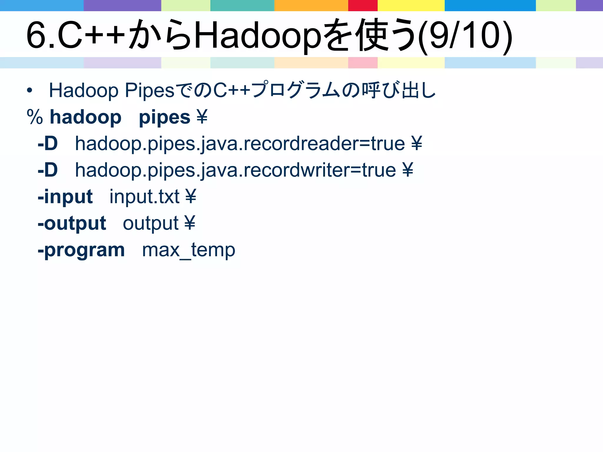 6.C++からHadoopを使う(9/10)
• Hadoop PipesでのC++プログラムの呼び出し
% hadoop pipes ¥
-D hadoop.pipes.java.recordreader=true ¥
-D hadoop.pipes.java.recordwriter=true ¥
-input input.txt ¥
-output output ¥
-program max_temp
 