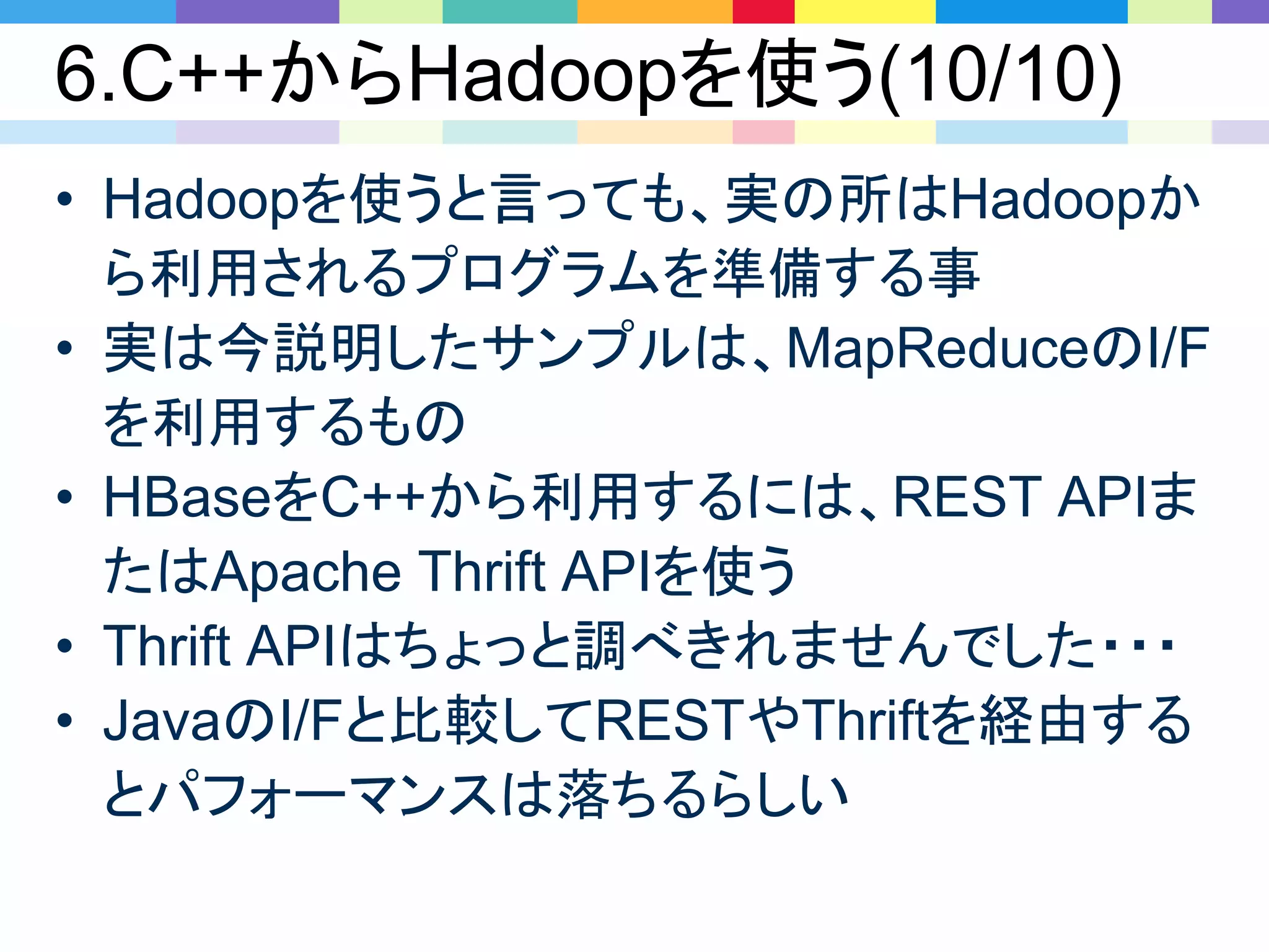 6.C++からHadoopを使う(10/10)
• Hadoopを使うと言っても、実の所はHadoopか
ら利用されるプログラムを準備する事
• 実は今説明したサンプルは、MapReduceのI/F
を利用するもの
• HBaseをC++から利用するには、REST APIま
たはApache Thrift APIを使う
• Thrift APIはちょっと調べきれませんでした・・・
• JavaのI/Fと比較してRESTやThriftを経由する
とパフォーマンスは落ちるらしい
 