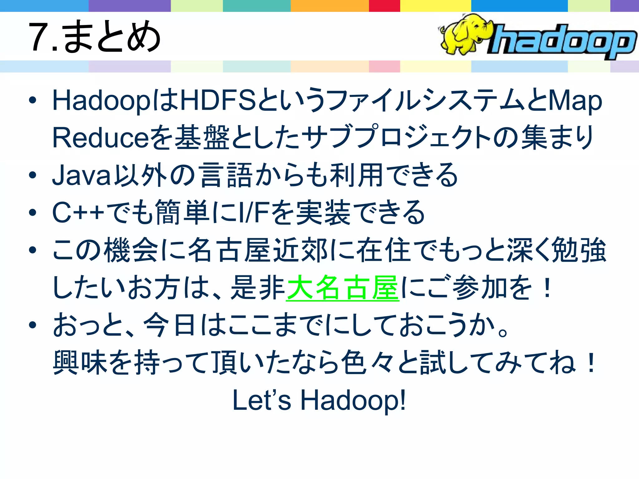 7.まとめ
• HadoopはHDFSというファイルシステムとMap
Reduceを基盤としたサブプロジェクトの集まり
• Java以外の言語からも利用できる
• C++でも簡単にI/Fを実装できる
• この機会に名古屋近郊に在住でもっと深く勉強
したいお方は、是非大名古屋にご参加を！
• おっと、今日はここまでにしておこうか。
興味を持って頂いたなら色々と試してみてね！
Let’s Hadoop!
 