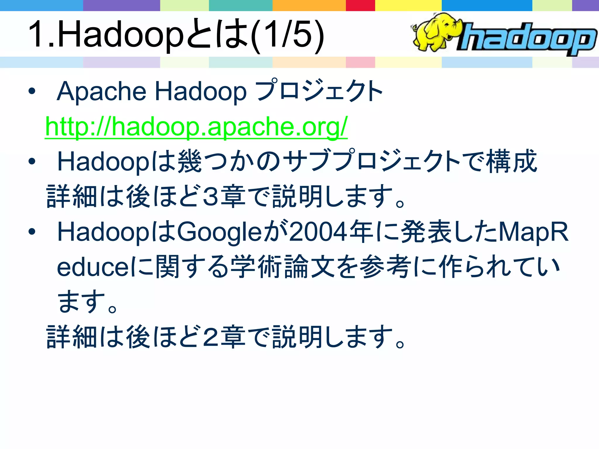 1.Hadoopとは(1/5)
• Apache Hadoop プロジェクト
http://hadoop.apache.org/
• Hadoopは幾つかのサブプロジェクトで構成
詳細は後ほど３章で説明します。
• HadoopはGoogleが2004年に発表したMapR
educeに関する学術論文を参考に作られてい
ます。
詳細は後ほど２章で説明します。
 