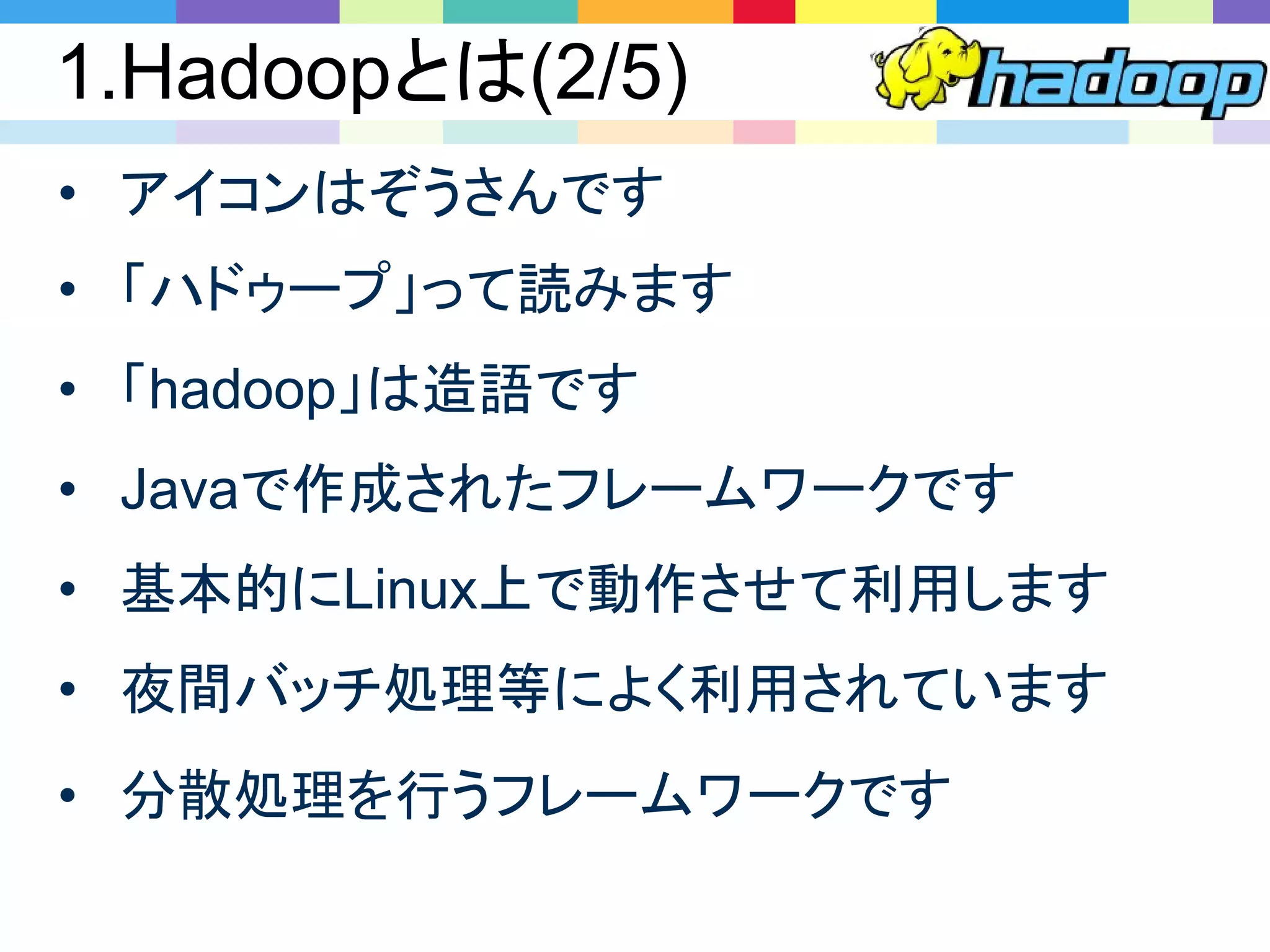 1.Hadoopとは(2/5)
• アイコンはぞうさんです
• 「ハドゥープ」って読みます
• 「hadoop」は造語です
• Javaで作成されたフレームワークです
• 基本的にLinux上で動作させて利用します
• 夜間バッチ処理等によく利用されています
• 分散処理を行うフレームワークです
 