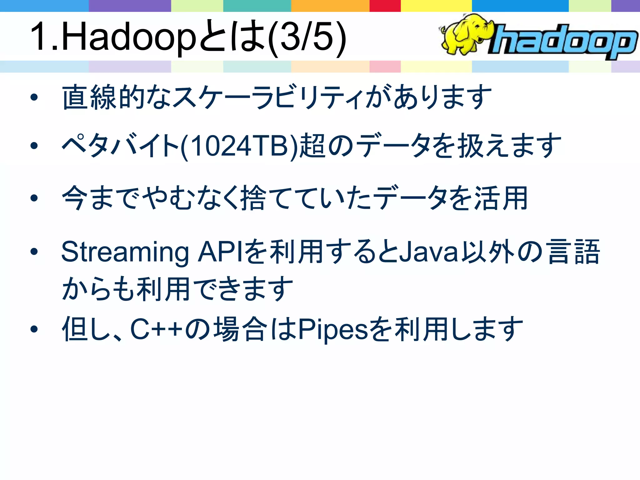 1.Hadoopとは(3/5)
• Streaming APIを利用するとJava以外の言語
からも利用できます
• 但し、C++の場合はPipesを利用します
• 直線的なスケーラビリティがあります
• ペタバイト(1024TB)超のデータを扱えます
• 今までやむなく捨てていたデータを活用
 