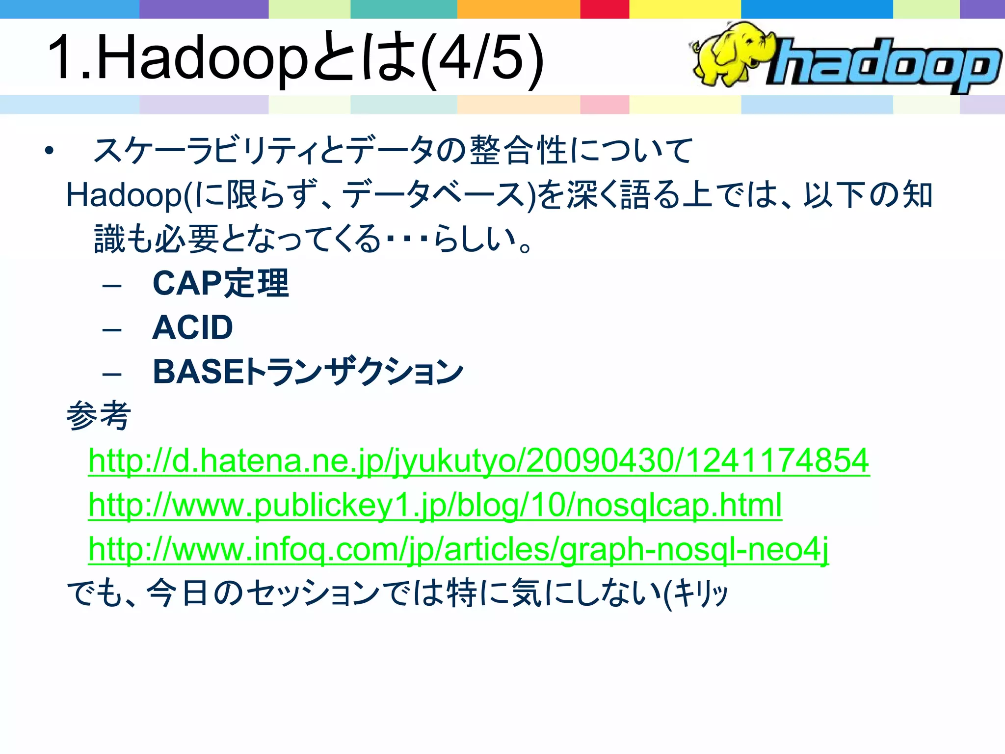 1.Hadoopとは(4/5)
• スケーラビリティとデータの整合性について
Hadoop(に限らず、データベース)を深く語る上では、以下の知
識も必要となってくる・・・らしい。
– CAP定理
– ACID
– BASEトランザクション
参考
http://d.hatena.ne.jp/jyukutyo/20090430/1241174854
http://www.publickey1.jp/blog/10/nosqlcap.html
http://www.infoq.com/jp/articles/graph-nosql-neo4j
でも、今日のセッションでは特に気にしない(ｷﾘｯ
 
