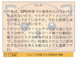 わんくま同盟 名古屋勉強会 #28
まとめ
• 今後は、CPU単体での速度向上はそれほど
見込めないので、マルチコア・メニーコア
化が進んできていますが、それも限界に来
ているように思います。
• ヘテロジニアス・マルチコアが主流になり
そうな昨今、フレームワーク側で自動的に
振り分けたりする所まではまだ出来ないの
で、自分が行いたい処理をどのように並列
化するのかを考える能力はとても重要です
ね。
 