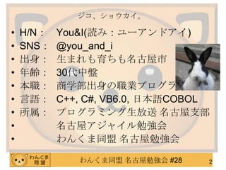 わんくま同盟 名古屋勉強会 #28
ジコ、ショウカイ。
• H/N： You&I(読み：ユーアンドアイ)
• SNS： @you_and_i
• 出身： 生まれも育ちも名古屋市
• 年齢： 30代中盤
• 本職： 商学部出身の職業プログラマ
• 言語： C++, C#, VB6.0, 日本語COBOL
• 所属： プログラミング生放送 名古屋支部
• 名古屋アジャイル勉強会
• わんくま同盟 名古屋勉強会
2
 