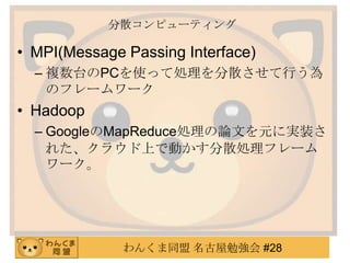 わんくま同盟 名古屋勉強会 #28
分散コンピューティング
• MPI(Message Passing Interface)
– 複数台のPCを使って処理を分散させて行う為
のフレームワーク
• Hadoop
– GoogleのMapReduce処理の論文を元に実装さ
れた、クラウド上で動かす分散処理フレーム
ワーク。
 