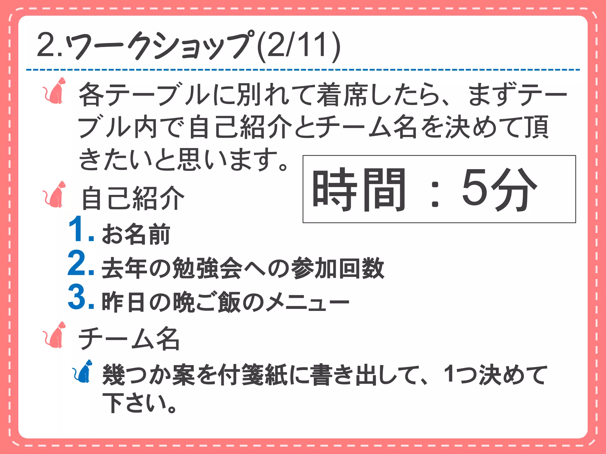 2.ワークショップ(2/11)
 各テーブルに別れて着席したら、まずテー
  ブル内で自己紹介とチーム名を決めて頂
  きたいと思います。
 自己紹介       時間：5分
 1. お名前
 2. 去年の勉強会への参加回数
 3. 昨日の晩ご飯のメニュー
 チーム名
 幾つか案を付箋紙に書き出して、1つ決めて
   下さい。
 