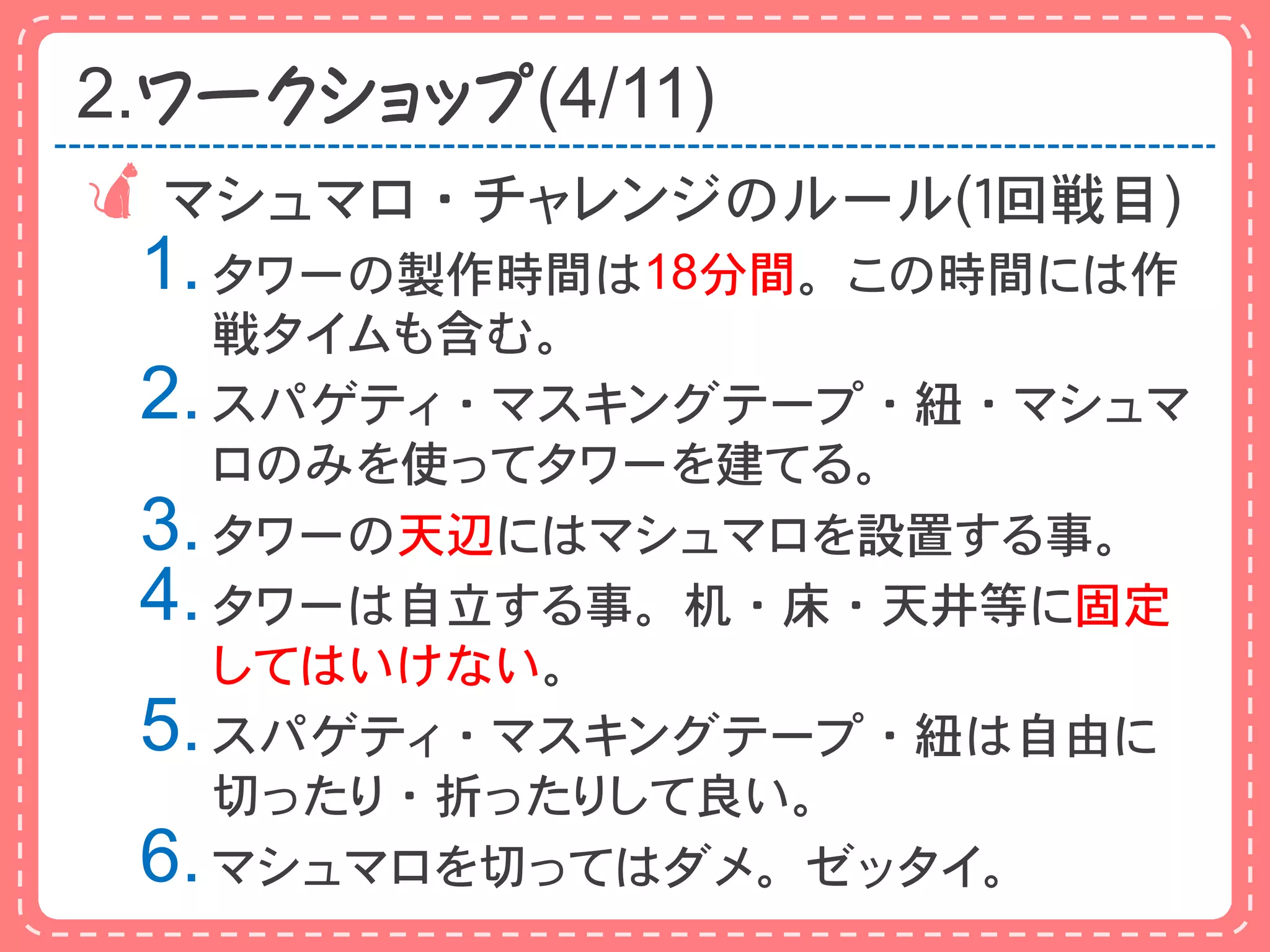 2.ワークショップ(4/11)
 マシュマロ・チャレンジのルール(１回戦目)
 1. タワーの製作時間は18分間。この時間には作
    戦タイムも含む。
 2. スパゲティ・マスキングテープ・紐・マシュマ
    ロのみを使ってタワーを建てる。
 3. タワーの天辺にはマシュマロを設置する事。
 4. タワーは自立する事。机・床・天井等に固定
    してはいけない。
 5. スパゲティ・マスキングテープ・紐は自由に
    切ったり・折ったりして良い。
 6. マシュマロを切ってはダメ。ゼッタイ。
 