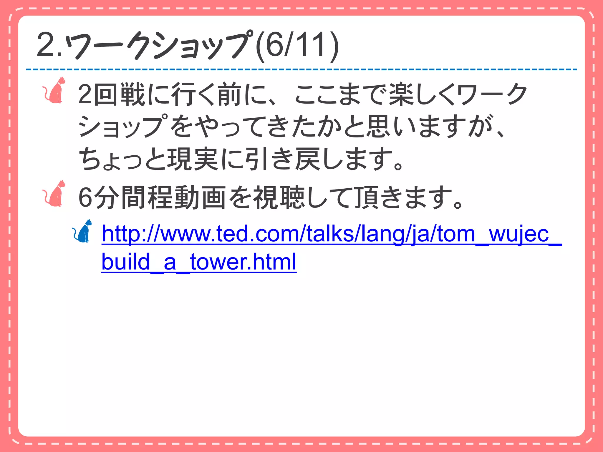 2.ワークショップ(6/11)
 ２回戦に行く前に、ここまで楽しくワーク
  ショップをやってきたかと思いますが、
  ちょっと現実に引き戻します。
 ６分間程動画を視聴して頂きます。
 http://www.ted.com/talks/lang/ja/tom_wujec_
    build_a_tower.html
 