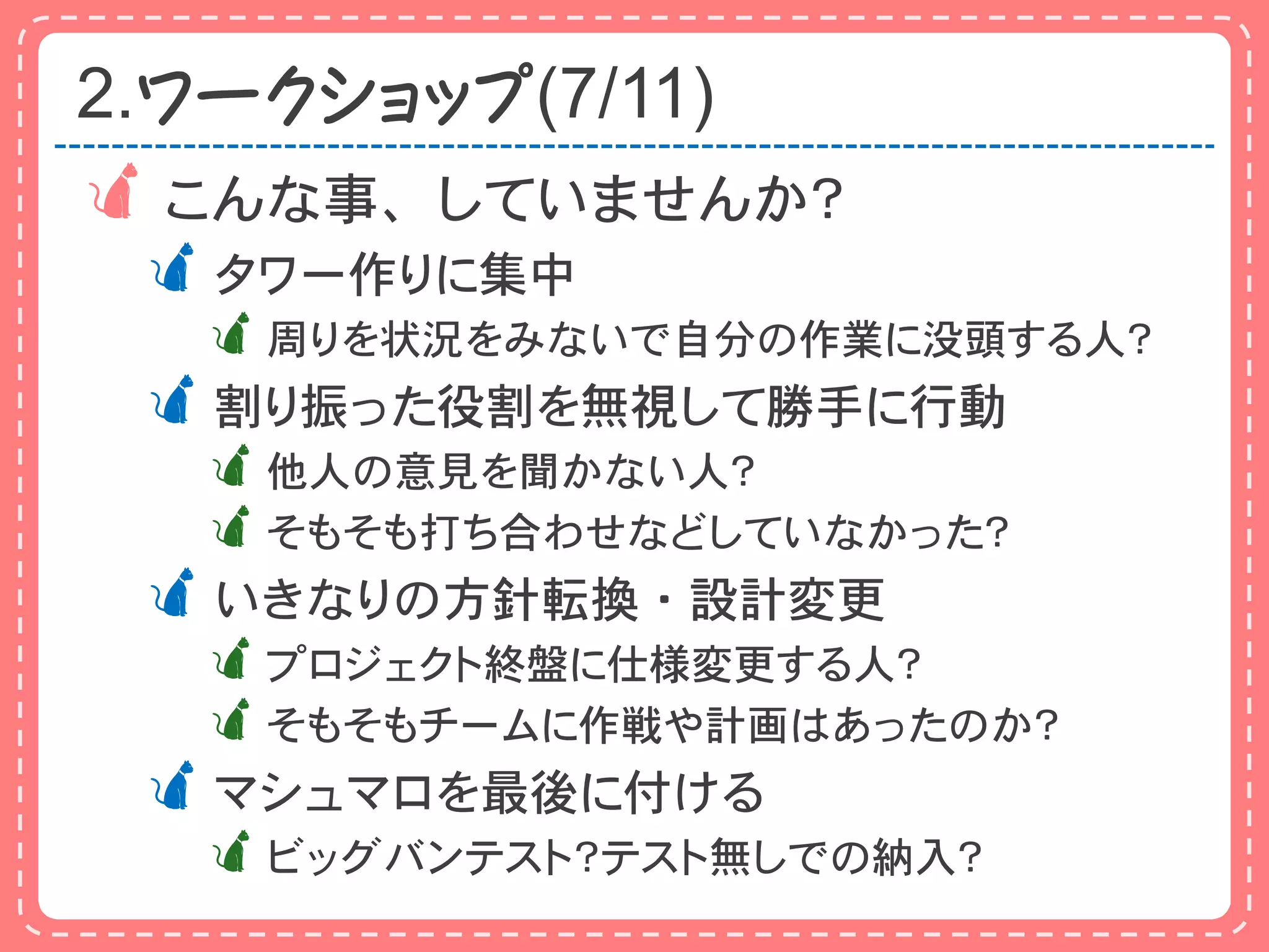 2.ワークショップ(7/11)
 こんな事、していませんか？
 タワー作りに集中
  周りを状況をみないで自分の作業に没頭する人？
 割り振った役割を無視して勝手に行動
  他人の意見を聞かない人？
  そもそも打ち合わせなどしていなかった？
 いきなりの方針転換・設計変更
  プロジェクト終盤に仕様変更する人？
  そもそもチームに作戦や計画はあったのか？
 マシュマロを最後に付ける
  ビッグバンテスト？テスト無しでの納入？
 