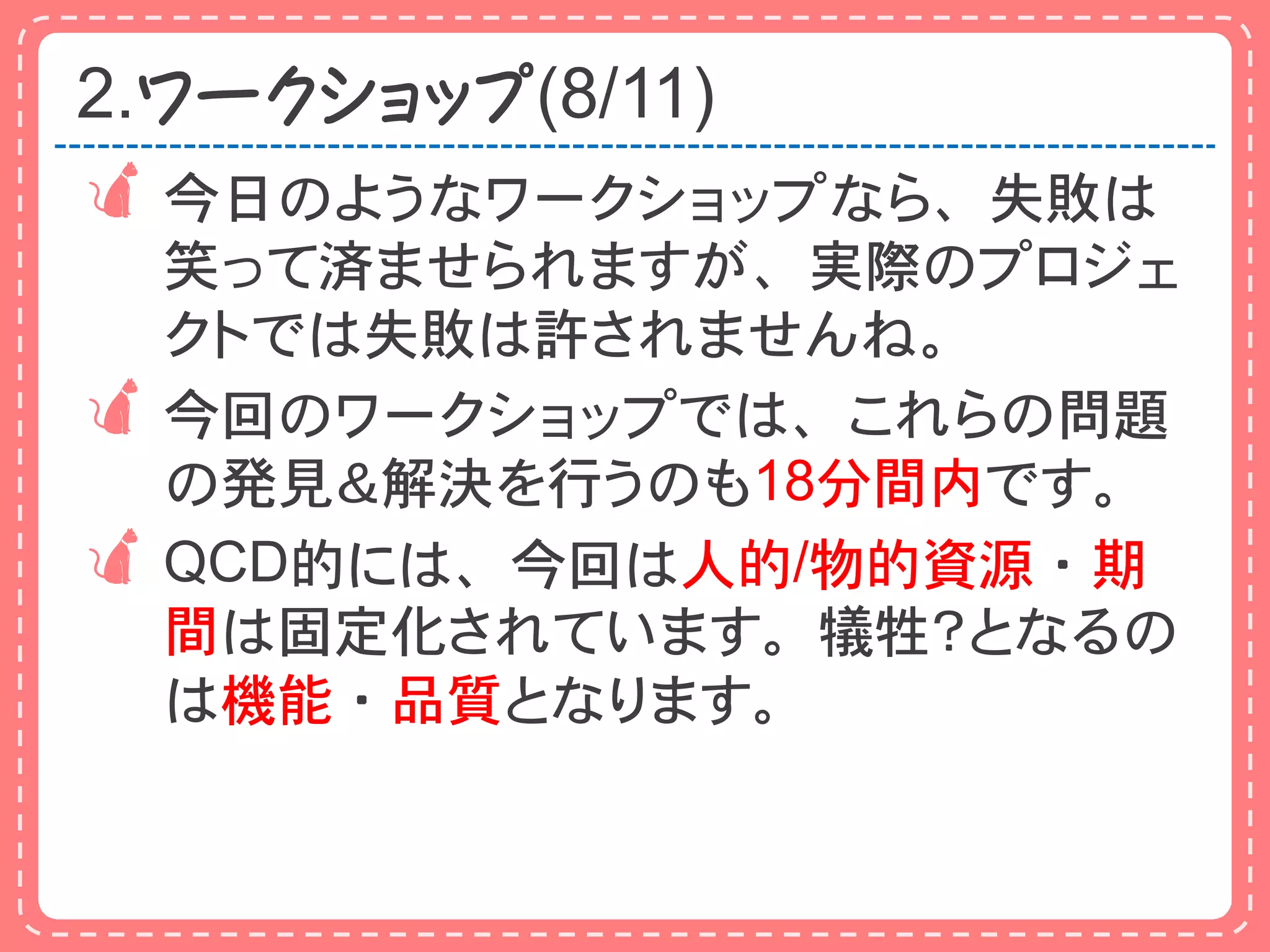 2.ワークショップ(8/11)
 今日のようなワークショップなら、失敗は
  笑って済ませられますが、実際のプロジェ
  クトでは失敗は許されませんね。
 今回のワークショップでは、これらの問題
  の発見＆解決を行うのも18分間内です。
 QCD的には、今回は人的/物的資源・期
  間は固定化されています。犠牲？となるの
  は機能・品質となります。
 