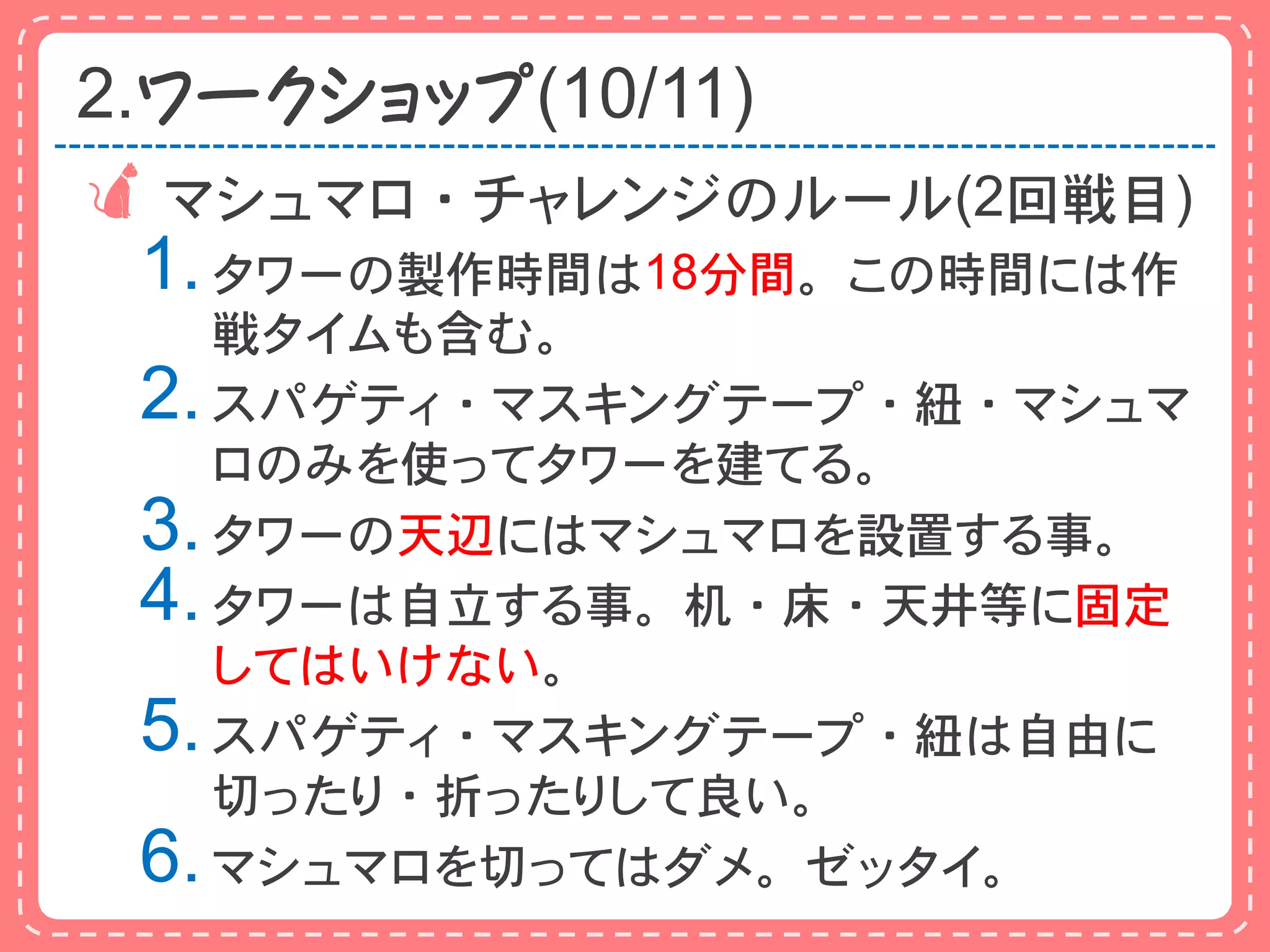 2.ワークショップ(10/11)
 マシュマロ・チャレンジのルール(2回戦目)
 1. タワーの製作時間は18分間。この時間には作
    戦タイムも含む。
 2. スパゲティ・マスキングテープ・紐・マシュマ
    ロのみを使ってタワーを建てる。
 3. タワーの天辺にはマシュマロを設置する事。
 4. タワーは自立する事。机・床・天井等に固定
    してはいけない。
 5. スパゲティ・マスキングテープ・紐は自由に
    切ったり・折ったりして良い。
 6. マシュマロを切ってはダメ。ゼッタイ。
 
