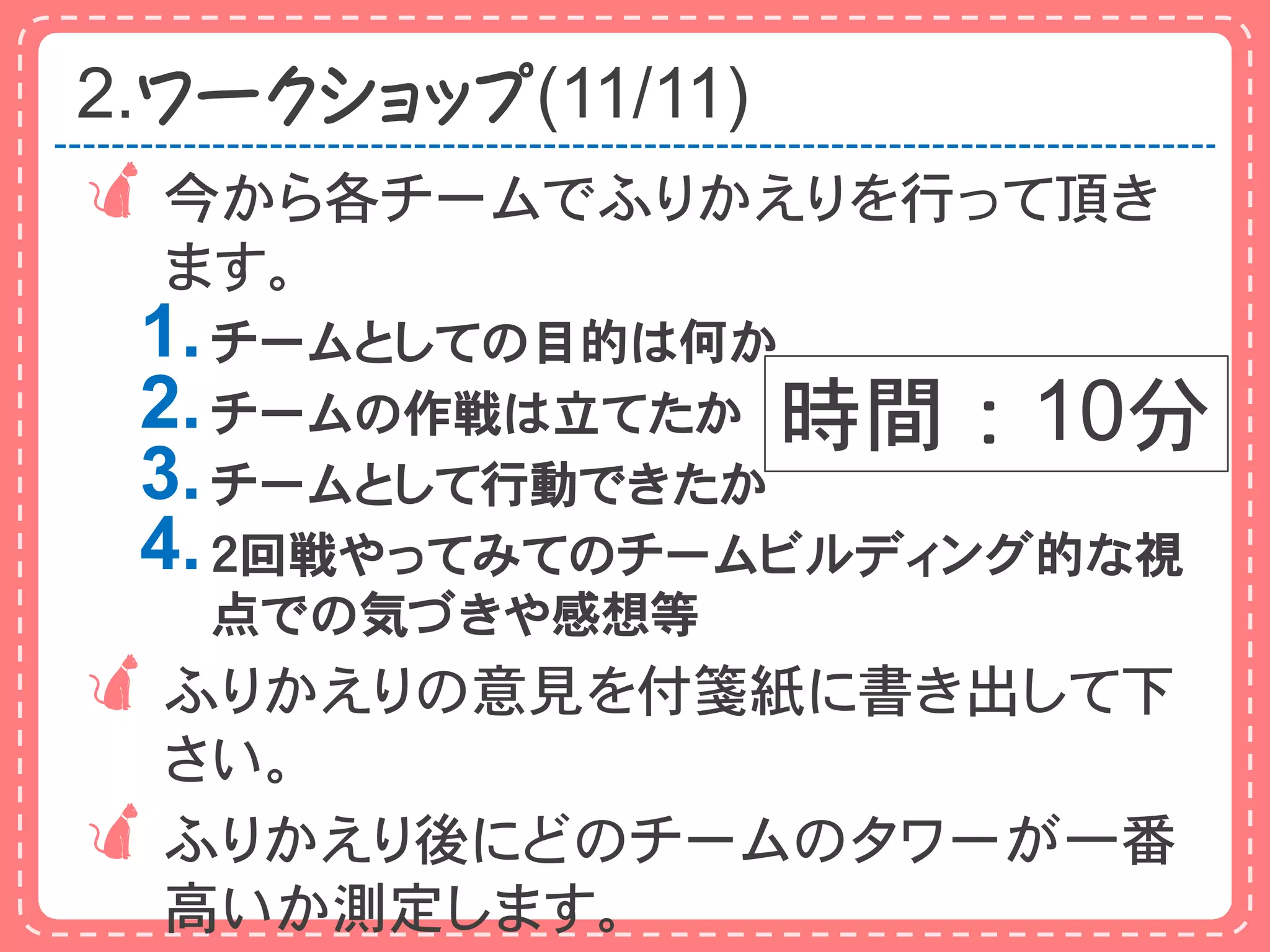 2.ワークショップ(11/11)
 今から各チームでふりかえりを行って頂き
  ます。
 1. チームとしての目的は何か
 2. チームの作戦は立てたか 時間：10分
 3. チームとして行動できたか
 4. ２回戦やってみてのチームビルディング的な視
   点での気づきや感想等
ふりかえりの意見を付箋紙に書き出して下
 さい。
ふりかえり後にどのチームのタワーが一番
 高いか測定します。
 