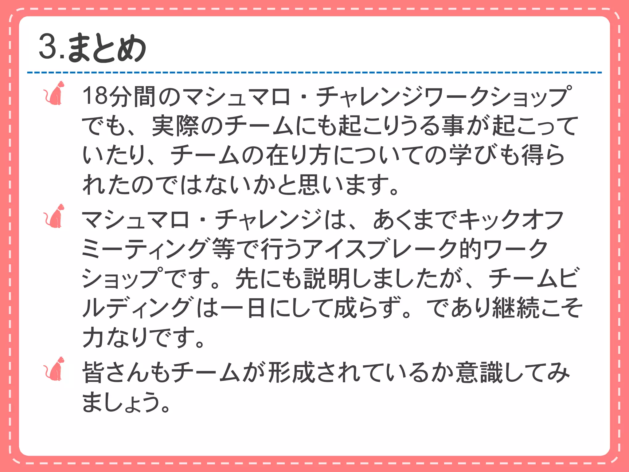 3.まとめ
 18分間のマシュマロ・チャレンジワークショップ
  でも、実際のチームにも起こりうる事が起こって
  いたり、チームの在り方についての学びも得ら
  れたのではないかと思います。
 マシュマロ・チャレンジは、あくまでキックオフ
  ミーティング等で行うアイスブレーク的ワーク
  ショップです。先にも説明しましたが、チームビ
  ルディングは一日にして成らず。であり継続こそ
  力なりです。
 皆さんもチームが形成されているか意識してみ
  ましょう。
 