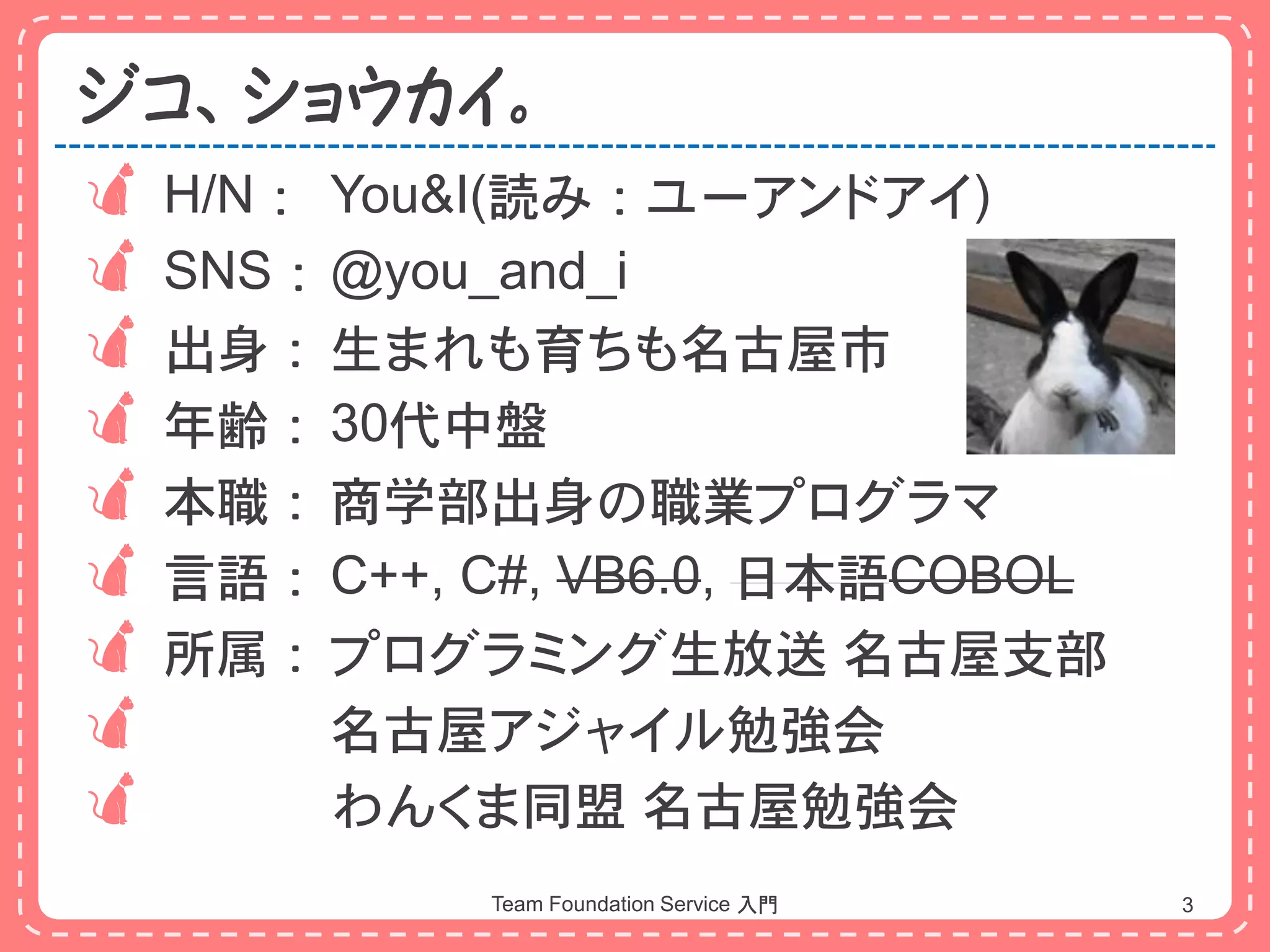 ジコ、ショウカイ。
 H/N： You&I(読み：ユーアンドアイ)
 SNS：@you_and_i
 出身： 生まれも育ちも名古屋市
 年齢： 30代中盤
 本職： 商学部出身の職業プログラマ
 言語： C++, C#, VB6.0, 日本語COBOL
 所属： プログラミング生放送 名古屋支部
      名古屋アジャイル勉強会
      わんくま同盟 名古屋勉強会
            Team Foundation Service 入門   3
 