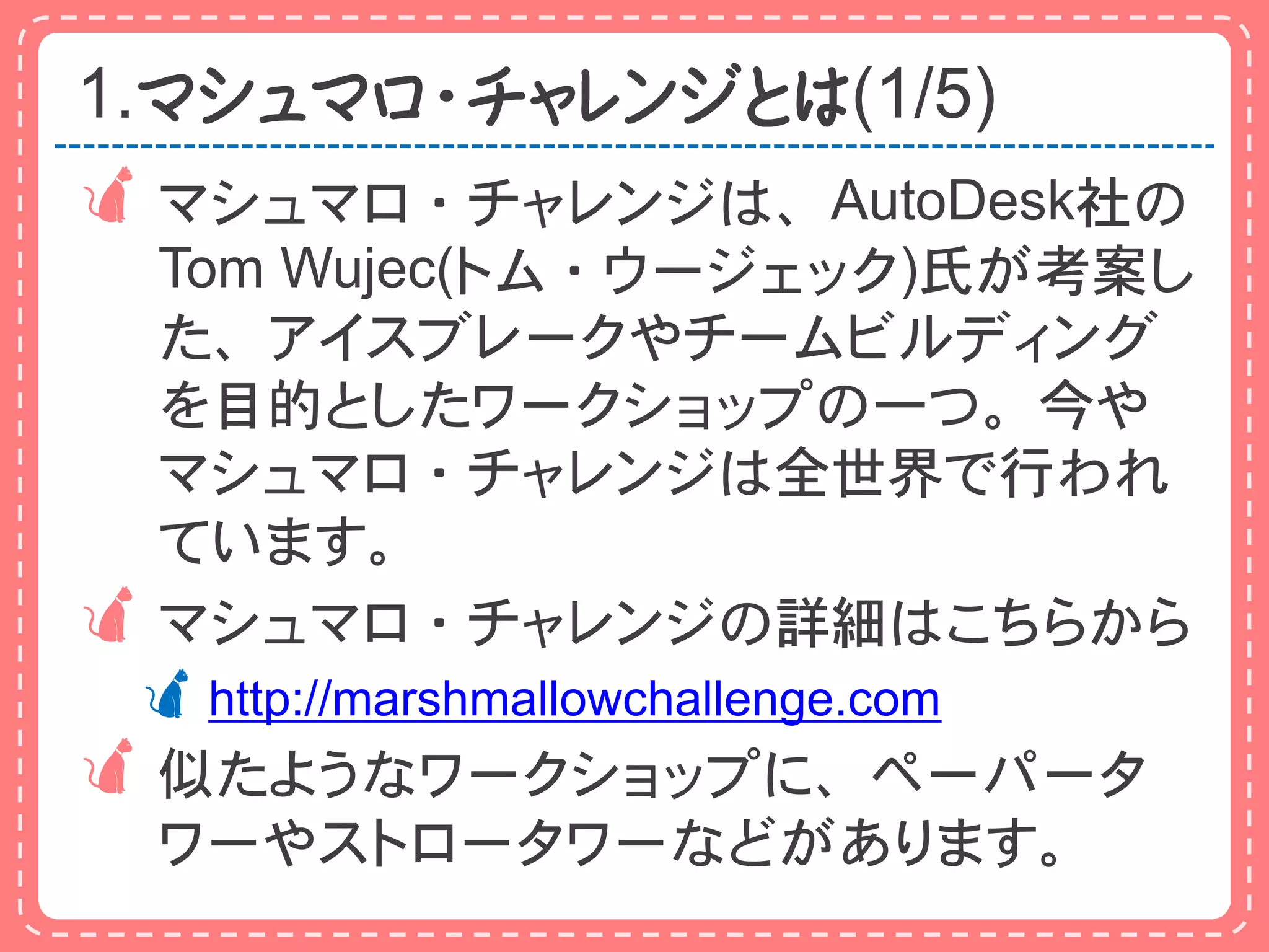 1.マシュマロ・チャレンジとは(1/5)
マシュマロ・チャレンジは、AutoDesk社の
 Tom Wujec(トム・ウージェック)氏が考案し
 た、アイスブレークやチームビルディング
 を目的としたワークショップの一つ。今や
 マシュマロ・チャレンジは全世界で行われ
 ています。
マシュマロ・チャレンジの詳細はこちらから
 http://marshmallowchallenge.com
似たようなワークショップに、ペーパータ
  ワーやストロータワーなどがあります。
 