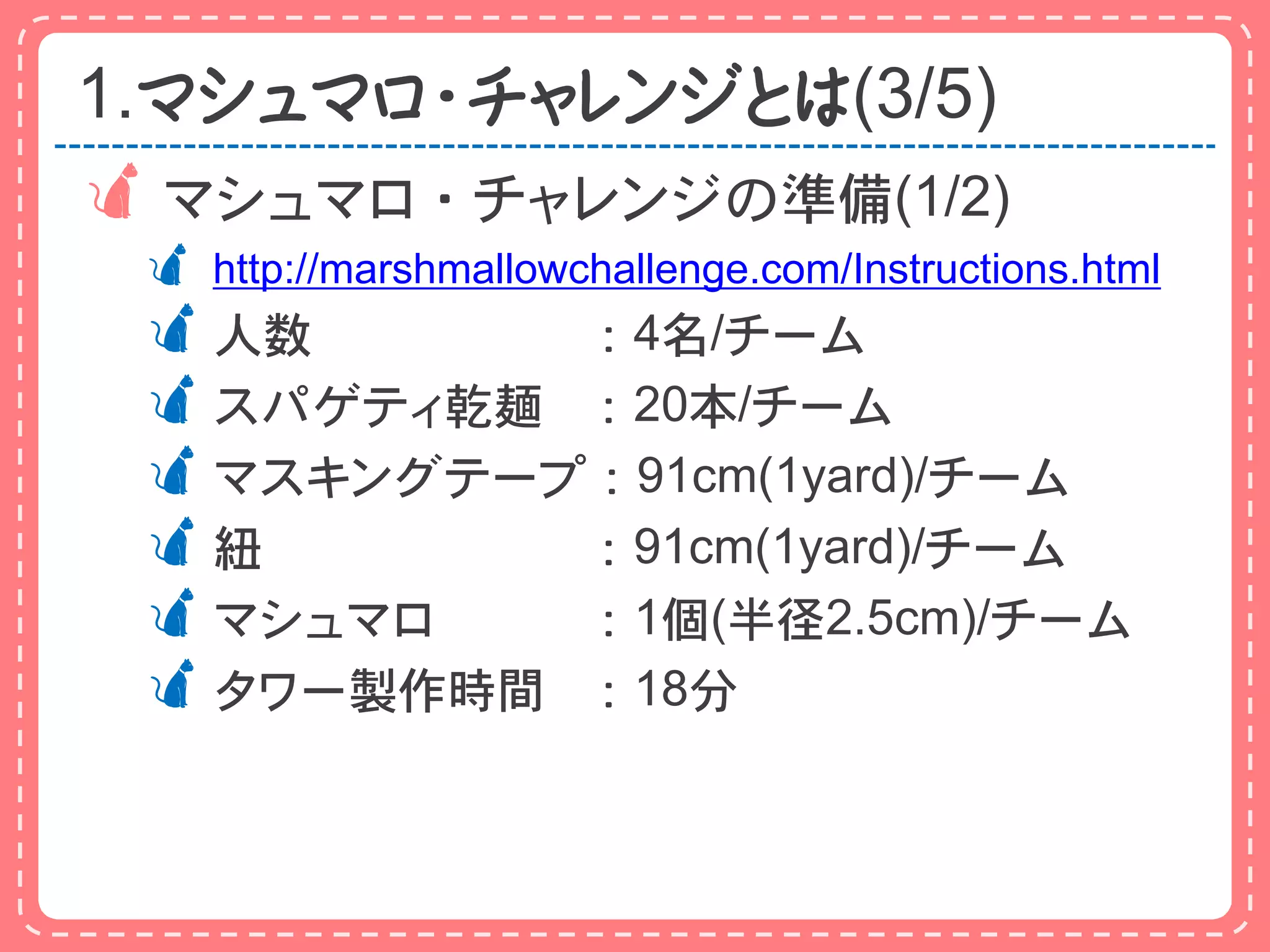 1.マシュマロ・チャレンジとは(3/5)
 マシュマロ・チャレンジの準備(1/2)
  http://marshmallowchallenge.com/Instructions.html
 人数      ：4名/チーム
 スパゲティ乾麺 ：20本/チーム
 マスキングテープ：91cm(1yard)/チーム
 紐       ：91cm(1yard)/チーム
 マシュマロ   ：1個(半径2.5cm)/チーム
 タワー製作時間 ：18分
 