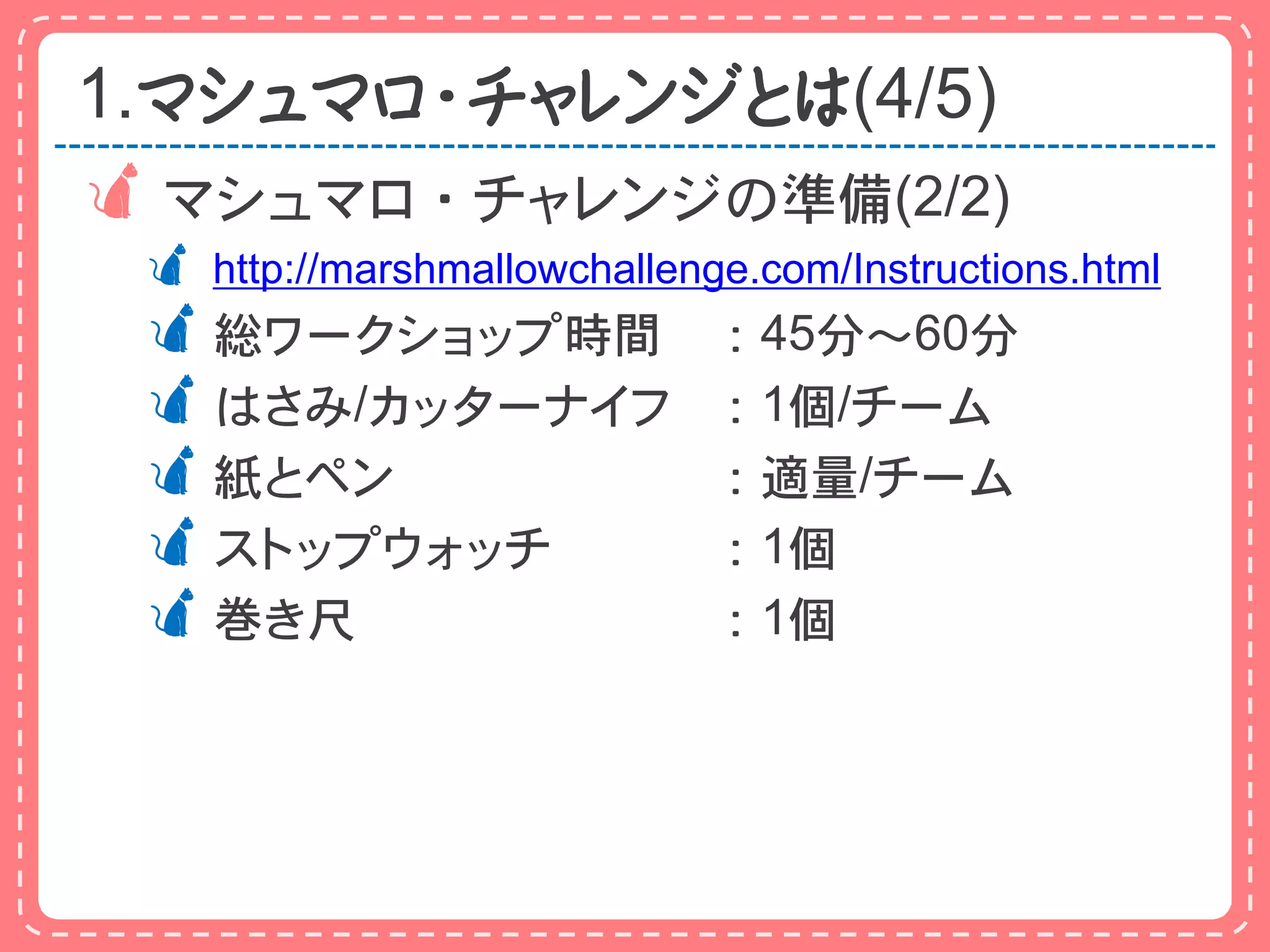 1.マシュマロ・チャレンジとは(4/5)
 マシュマロ・チャレンジの準備(2/2)
  http://marshmallowchallenge.com/Instructions.html
 総ワークショップ時間                 ：45分～60分
 はさみ/カッターナイフ                ：1個/チーム
 紙とペン                       ：適量/チーム
 ストップウォッチ                   ：1個
 巻き尺                        ：1個
 