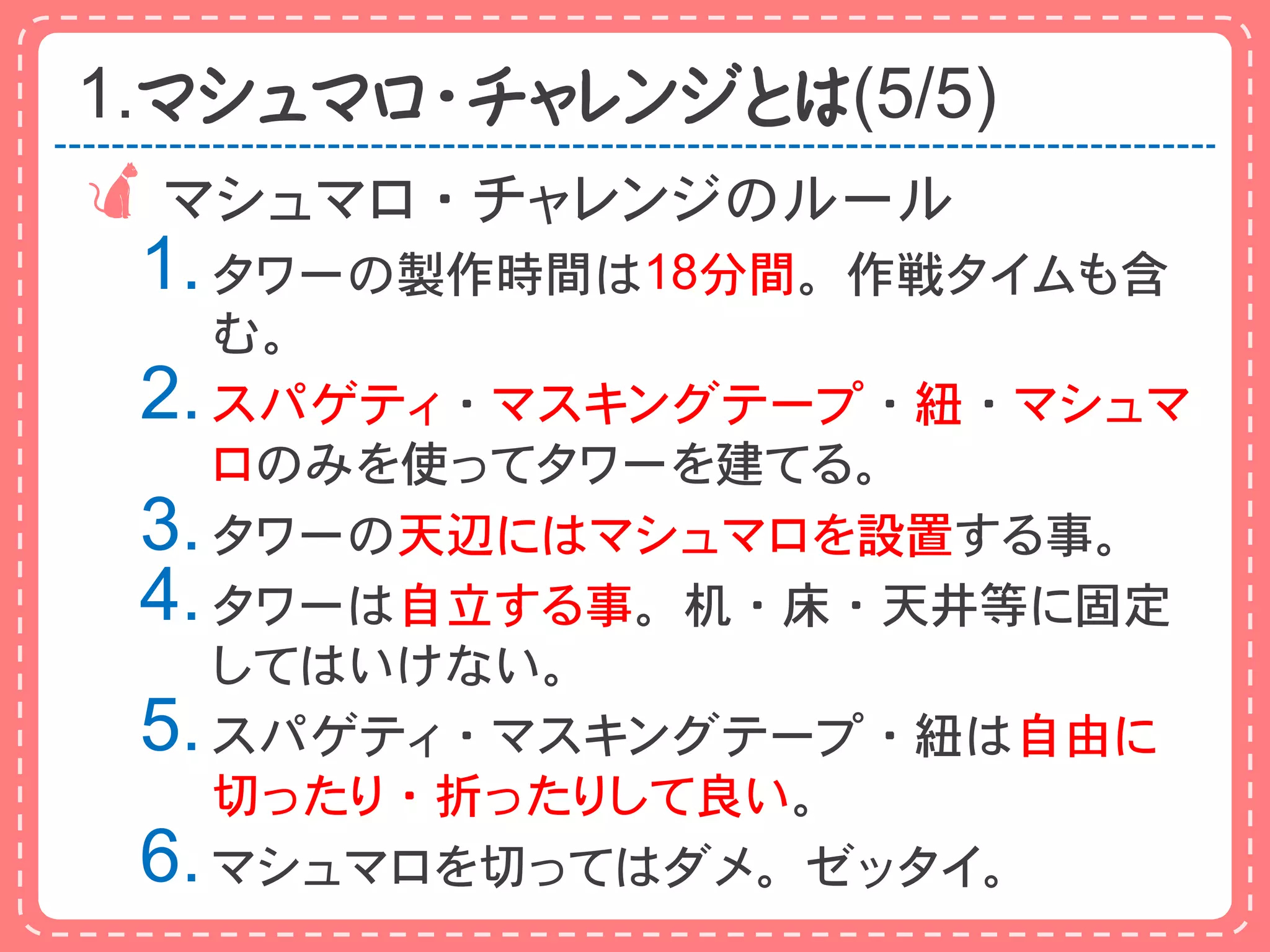 1.マシュマロ・チャレンジとは(5/5)
 マシュマロ・チャレンジのルール
 1. タワーの製作時間は18分間。作戦タイムも含
    む。
 2. スパゲティ・マスキングテープ・紐・マシュマ
    ロのみを使ってタワーを建てる。
 3. タワーの天辺にはマシュマロを設置する事。
 4. タワーは自立する事。机・床・天井等に固定
    してはいけない。
 5. スパゲティ・マスキングテープ・紐は自由に
    切ったり・折ったりして良い。
 6. マシュマロを切ってはダメ。ゼッタイ。
 
