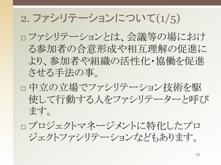 2. ファシリテーションについて(1/5)
ファシリテーションとは、会議等の場におけ
る参加者の合意形成や相互理解の促進に
より、参加者や組織の活性化・協働を促進
させる手法の事。
 中立の立場でファシリテーション技術を駆
使して行動する人をファシリテーターと呼び
ます。
 プロジェクトマネージメントに特化したプロ
ジェクトファシリテーションなどもあります。


12

 