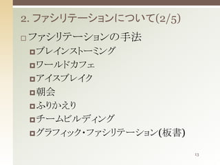 2. ファシリテーションについて(2/5)


ファシリテーションの手法
 ブレインストーミング
 ワールドカフェ
 アイスブレイク
 朝会
 ふりかえり

 チームビルディング
 グラフィック・ファシリテーション(板書)
13

 