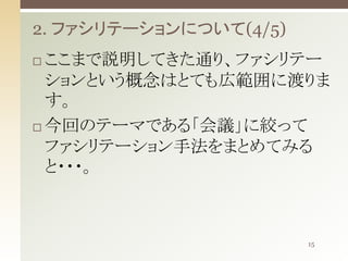 2. ファシリテーションについて(4/5)
ここまで説明してきた通り、ファシリテー
ションという概念はとても広範囲に渡りま
す。
 今回のテーマである「会議」に絞って
ファシリテーション手法をまとめてみる
と・・・。


15

 