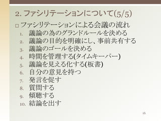 2. ファシリテーションについて(5/5)


ファシリテーションによる会議の流れ
1.

2.
3.
4.

5.
6.
7.

8.
9.
10.

議論の為のグランドルールを決める
議論の目的を明確にし、事前共有する
議論のゴールを決める
時間を管理する(タイムキーパー)
議論を見える化する(板書)
自分の意見を持つ
発言を促す
質問する
傾聴する
結論を出す
16

 