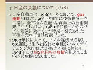3. 日産の会議について (1/18)
日産自動車は、1980年代において、901
運動と称して、90年代までに技術世界一を
目指し、全車種の性能・品質向上の技術開
発に注力しました。1980年代後半からのバ
ブル景気に乗ってこの時期に発売された
車種の売れ行きは好調でした。
 1990年代に入って、バブル経済が崩壊し、
901運動で生み出された車種がフルモデル
チェンジされましたが販売不振に終わり、
1998年には約２兆円もの負債を抱えてしま
い経営危機になりました。


18

 