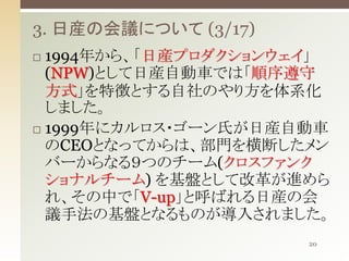 3. 日産の会議について (3/17)
1994年から、「日産プロダクションウェイ」
(NPW)として日産自動車では「順序遵守
方式」を特徴とする自社のやり方を体系化
しました。
 1999年にカルロス・ゴーン氏が日産自動車
のCEOとなってからは、部門を横断したメン
バーからなる９つのチーム(クロスファンク
ショナルチーム) を基盤として改革が進めら
れ、その中で「V-up」と呼ばれる日産の会
議手法の基盤となるものが導入されました。


20

 