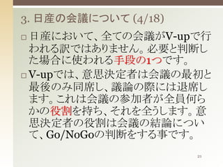 3. 日産の会議について (4/18)
日産において、全ての会議がV-upで行
われる訳ではありません。必要と判断し
た場合に使われる手段の1つです。
 V-upでは、意思決定者は会議の最初と
最後のみ同席し、議論の際には退席し
ます。これは会議の参加者が全員何ら
かの役割を持ち、それを全うします。意
思決定者の役割は会議の結論につい
て、Go/NoGoの判断をする事です。


21

 