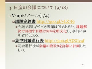 3. 日産の会議について (9/18)


V-upのツール(1/4)
 課題定義書

http://goo.gl/yLZ7f9

 会議で話し合うべき課題は何であるか、課題解

決で目指す目標は何かを明文化し、事前に参
加者に伝える。
 集中討議進行表

http://goo.gl/QZGy4f

 司会進行役が会議の段取りを詳細に計画した

もの。

26

 