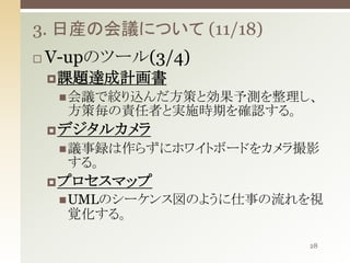 3. 日産の会議について (11/18)


V-upのツール(3/4)
 課題達成計画書
 会議で絞り込んだ方策と効果予測を整理し、

方策毎の責任者と実施時期を確認する。
 デジタルカメラ
 議事録は作らずにホワイトボードをカメラ撮影

する。
 プロセスマップ
 UMLのシーケンス図のように仕事の流れを視

覚化する。
28

 