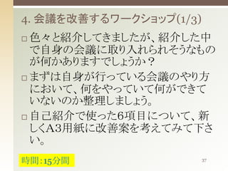 4. 会議を改善するワークショップ(1/3)
色々と紹介してきましたが、紹介した中
で自身の会議に取り入れられそうなもの
が何かありますでしょうか？
 まずは自身が行っている会議のやり方
において、何をやっていて何ができて
いないのか整理しましょう。
 自己紹介で使った６項目について、新
しくＡ３用紙に改善案を考えてみて下さ
い。


時間：15分間

37

 