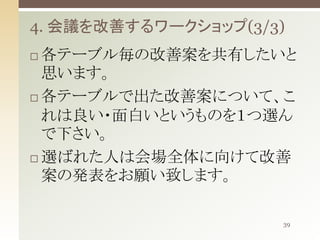 4. 会議を改善するワークショップ(3/3)
各テーブル毎の改善案を共有したいと
思います。
 各テーブルで出た改善案について、こ
れは良い・面白いというものを１つ選ん
で下さい。
 選ばれた人は会場全体に向けて改善
案の発表をお願い致します。


39

 