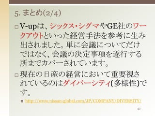 5. まとめ(2/4)
V-upは、シックス・シグマやGE社のワー
クアウトといった経営手法を参考に生み
出されました。単に会議についてだけ
ではなく、会議の決定事項を遂行する
所までカバーされています。
 現在の日産の経営において重要視さ
れているのはダイバーシティ(多様性)で
す。




http://www.nissan-global.com/JP/COMPANY/DIVERSITY/
42

 