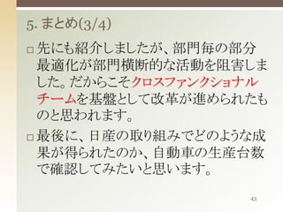 5. まとめ(3/4)
先にも紹介しましたが、部門毎の部分
最適化が部門横断的な活動を阻害しま
した。だからこそクロスファンクショナル
チームを基盤として改革が進められたも
のと思われます。
 最後に、日産の取り組みでどのような成
果が得られたのか、自動車の生産台数
で確認してみたいと思います。


43

 