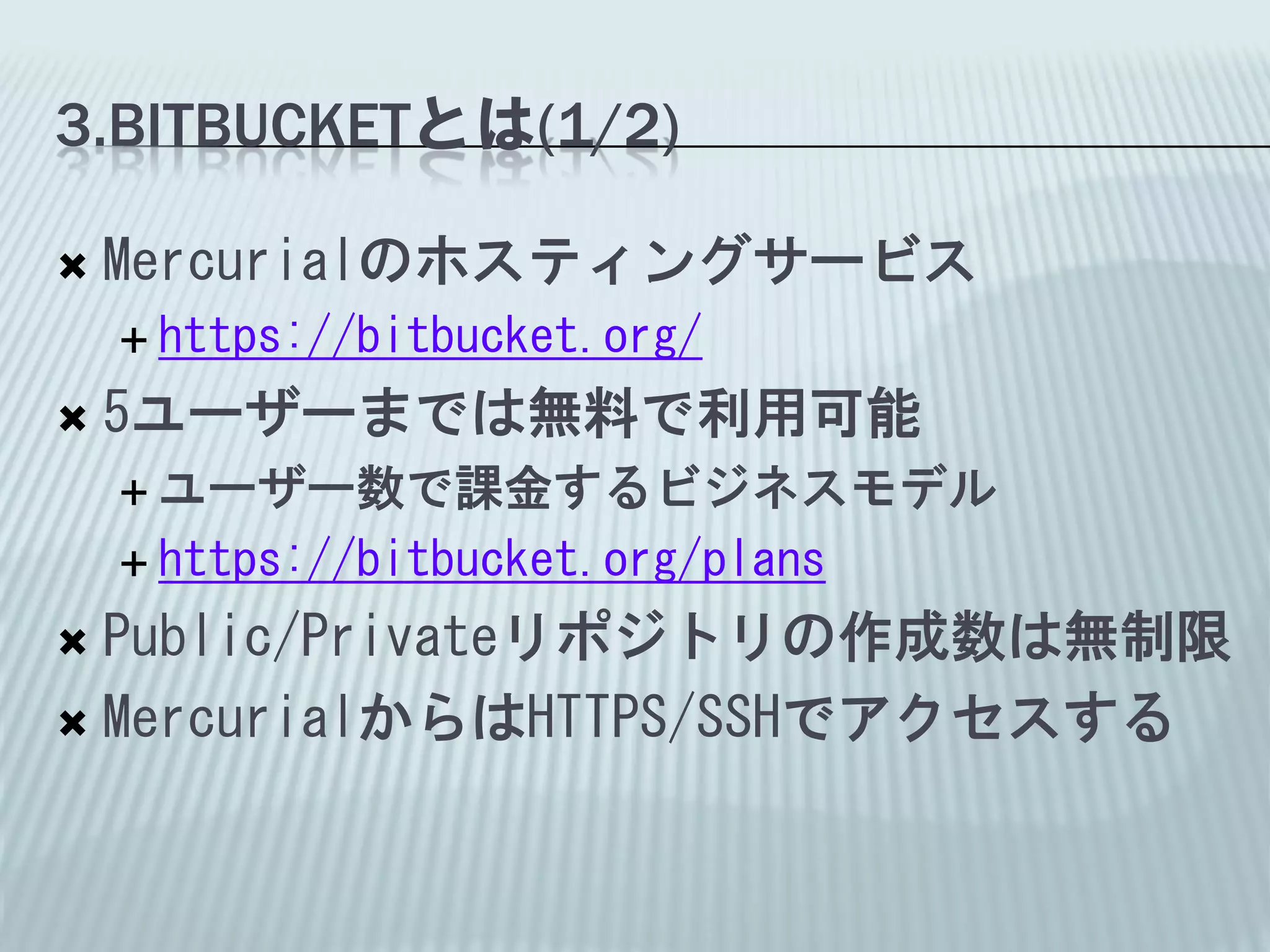 3.BITBUCKETとは(1/2)

   Mercurialのホスティングサービス
     https://bitbucket.org/

   5ユーザーまでは無料で利用可能
     ユーザー数で課金するビジネスモデル

     https://bitbucket.org/plans

 Public/Privateリポジトリの作成数は無制限
 MercurialからはHTTPS/SSHでアクセスする
 