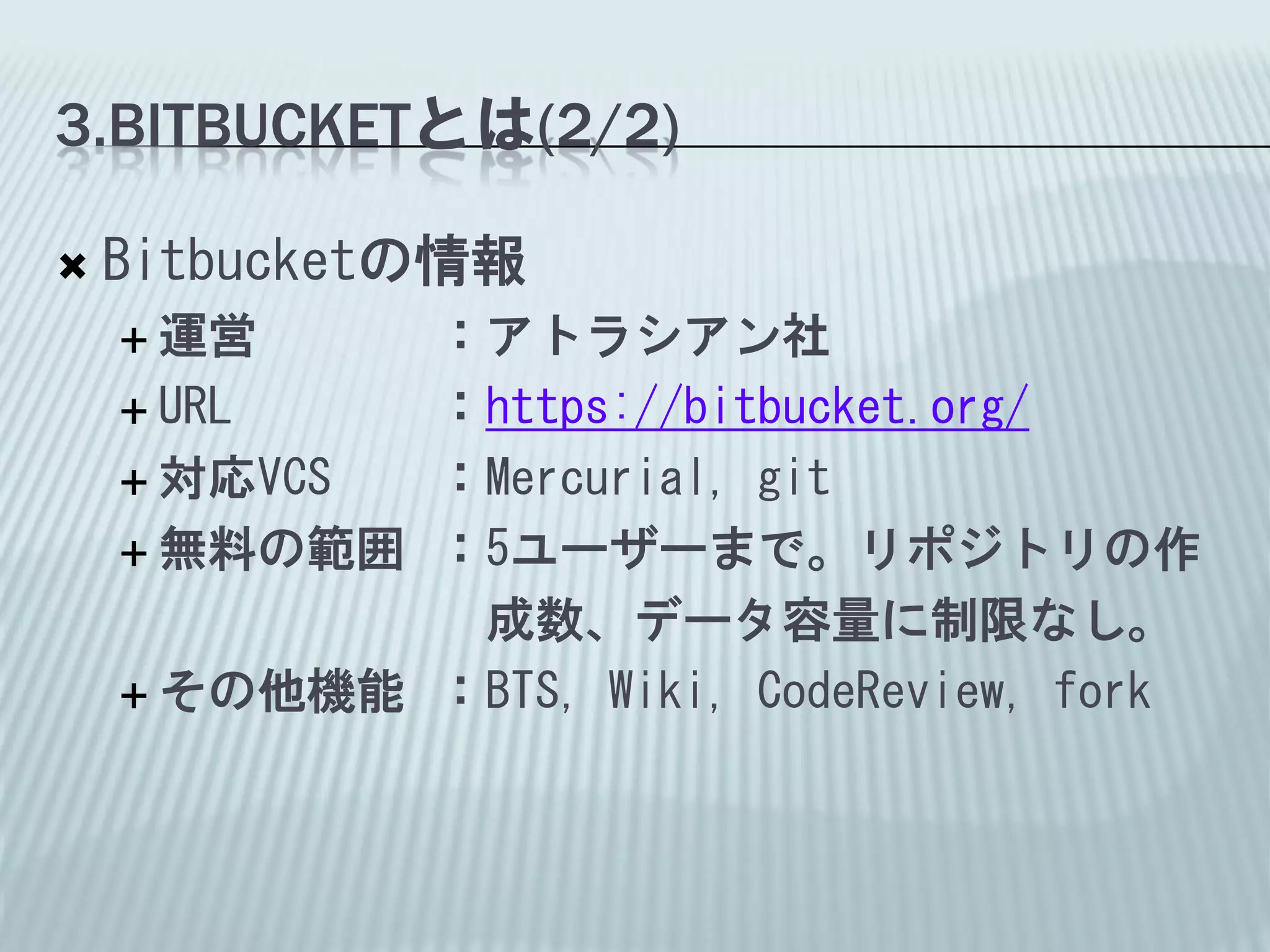 3.BITBUCKETとは(2/2)

   Bitbucketの情報
     運営    ：アトラシアン社
     URL   ：https://bitbucket.org/
     対応VCS ：Mercurial, git
     無料の範囲 ：5ユーザーまで。リポジトリの作

             成数、データ容量に制限なし。
     その他機能 ：BTS, Wiki, CodeReview, fork
 