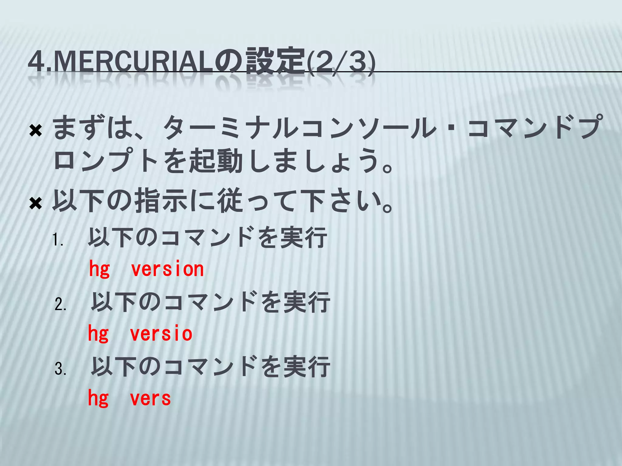4.MERCURIALの設定(2/3)

 まずは、ターミナルコンソール・コマンドプ
  ロンプトを起動しましょう。
 以下の指示に従って下さい。
    1.   以下のコマンドを実行
         hg   version
    2.   以下のコマンドを実行
         hg   versio
    3.   以下のコマンドを実行
         hg   vers
 