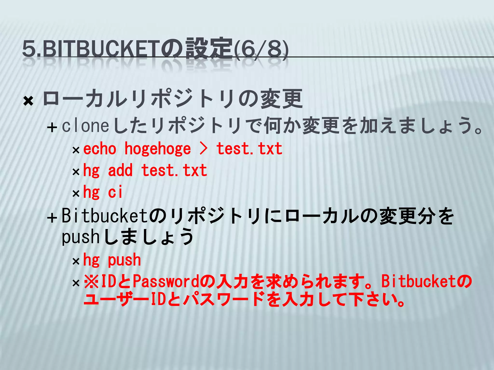 5.BITBUCKETの設定(6/8)

   ローカルリポジトリの変更
     cloneしたリポジトリで何か変更を加えましょう。
      echo  hogehoge > test.txt
      hg add test.txt
      hg ci

     Bitbucketのリポジトリにローカルの変更分を
     pushしましょう
      hgpush
      ※IDとPasswordの入力を求められます。Bitbucketの
       ユーザーIDとパスワードを入力して下さい。
 