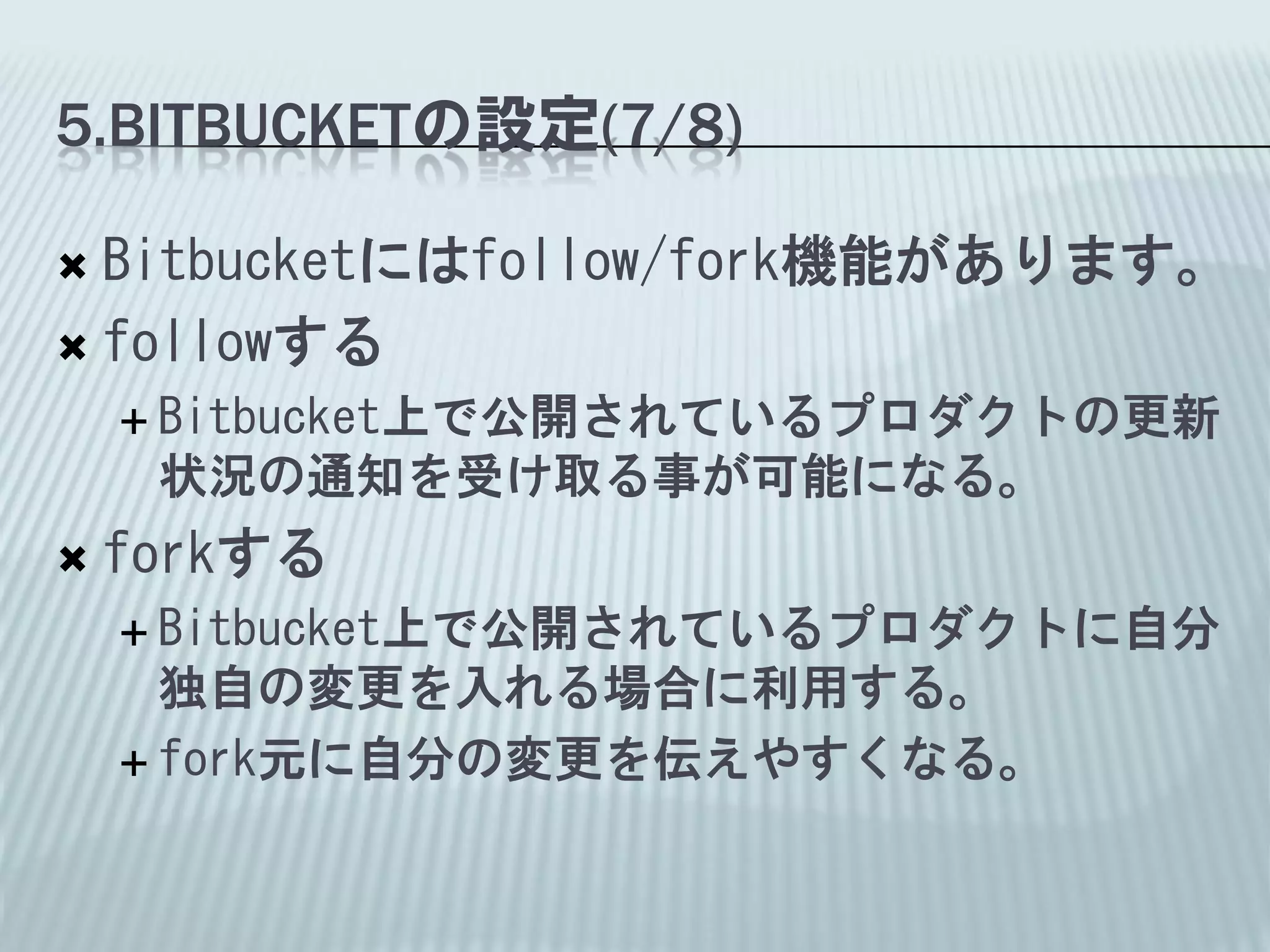 5.BITBUCKETの設定(7/8)

 Bitbucketにはfollow/fork機能があります。
 followする
     Bitbucket上で公開されているプロダクトの更新
     状況の通知を受け取る事が可能になる。
   forkする
     Bitbucket上で公開されているプロダクトに自分
      独自の変更を入れる場合に利用する。
     fork元に自分の変更を伝えやすくなる。
 