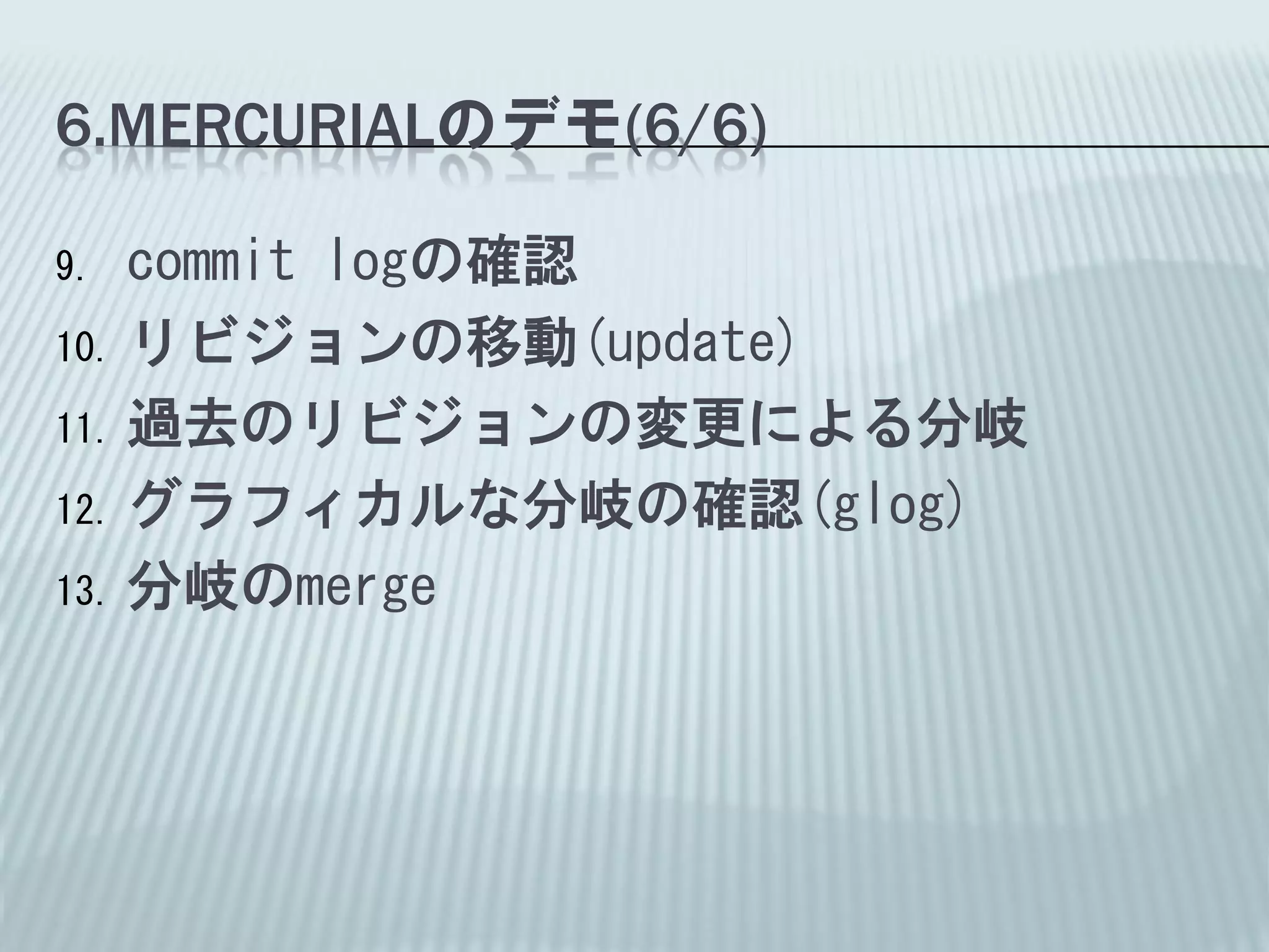 6.MERCURIALのデモ(6/6)

9.  commit logの確認
10. リビジョンの移動(update)

11. 過去のリビジョンの変更による分岐

12. グラフィカルな分岐の確認(glog)

13. 分岐のmerge
 