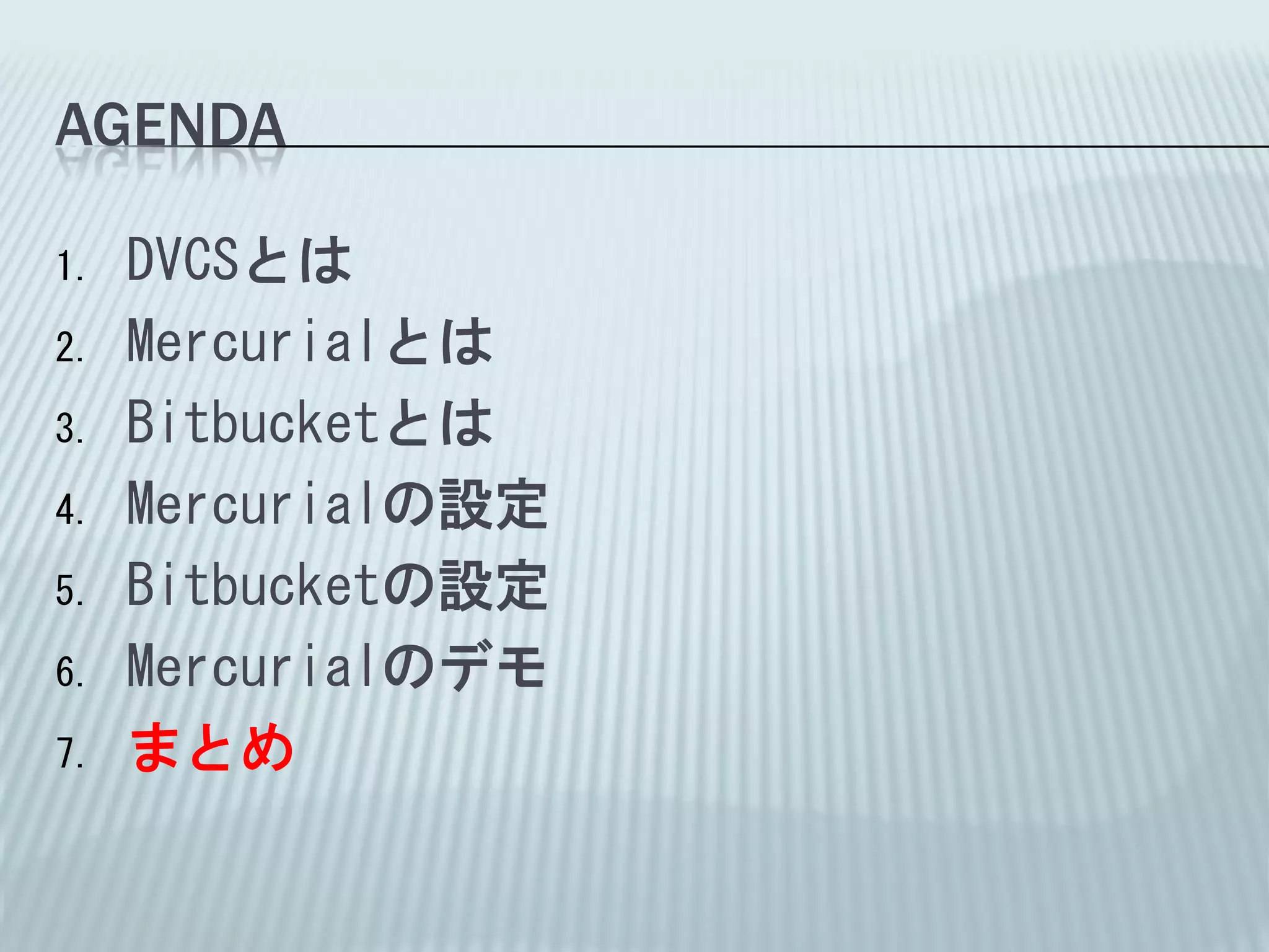 AGENDA

1.   DVCSとは
2.   Mercurialとは
3.   Bitbucketとは
4.   Mercurialの設定
5.   Bitbucketの設定
6.   Mercurialのデモ
7.   まとめ
 