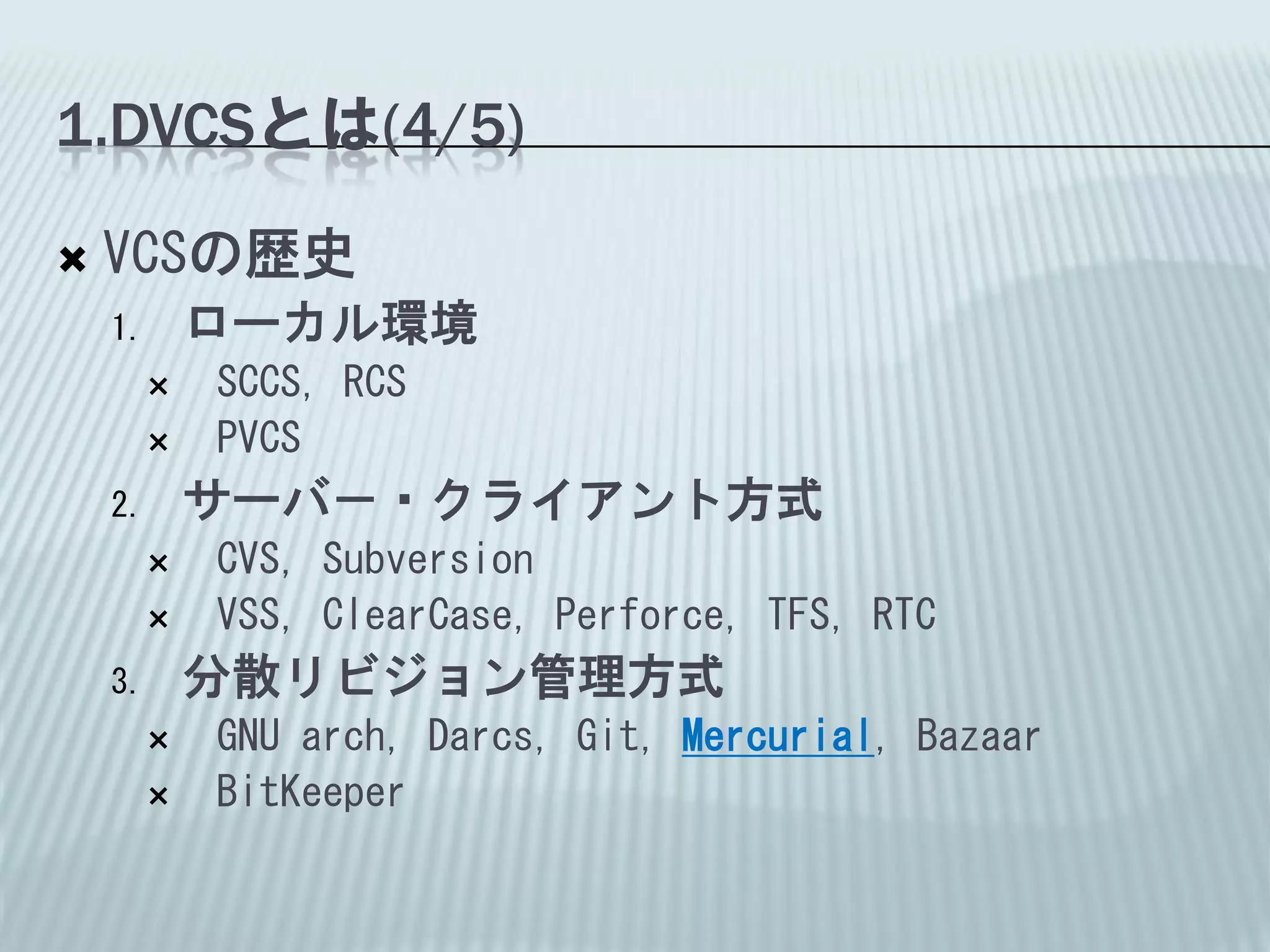 1.DVCSとは(4/5)

   VCSの歴史
    1.   ローカル環境
        SCCS, RCS
        PVCS
    2.   サーバ－・クライアント方式
        CVS, Subversion
        VSS, ClearCase, Perforce, TFS, RTC
    3.   分散リビジョン管理方式
        GNU arch, Darcs, Git, Mercurial, Bazaar
        BitKeeper
 