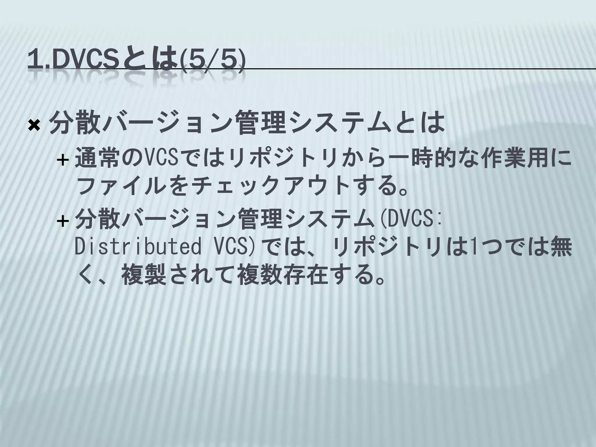 1.DVCSとは(5/5)

   分散バージョン管理システムとは
     通常のVCSではリポジトリから一時的な作業用に
      ファイルをチェックアウトする。
     分散バージョン管理システム(DVCS:
      Distributed VCS)では、リポジトリは1つでは無
      く、複製されて複数存在する。
 