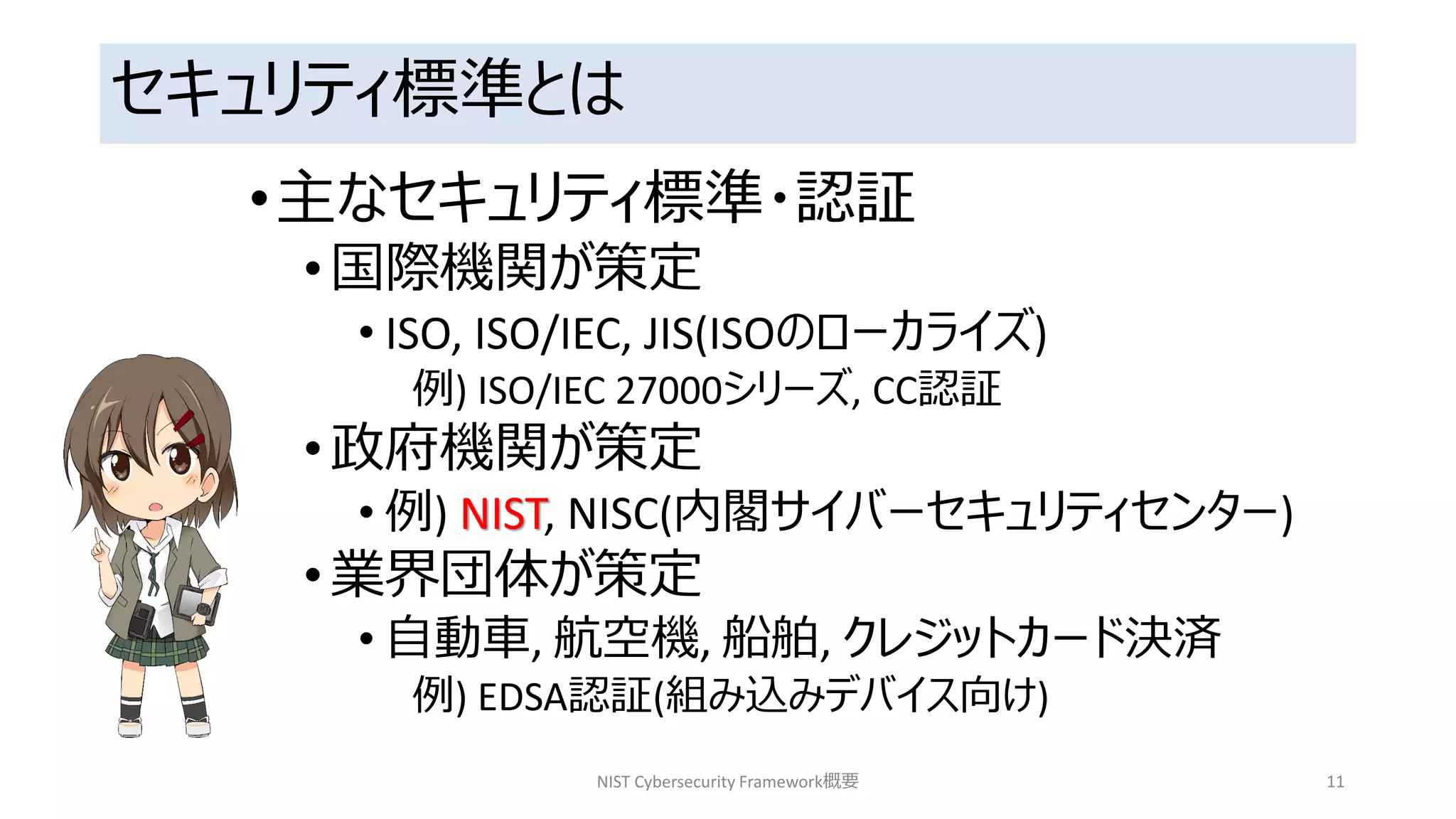 セキュリティ標準とは
•主なセキュリティ標準・認証
•国際機関が策定
• ISO, ISO/IEC, JIS(ISOのローカライズ)
例) ISO/IEC 27000シリーズ, CC認証
•政府機関が策定
• 例) NIST, NISC(内閣サイバーセキュリティセンター)
•業界団体が策定
• 自動車, 航空機, 船舶, クレジットカード決済
例) EDSA認証(組み込みデバイス向け)
NIST Cybersecurity Framework概要 11
 