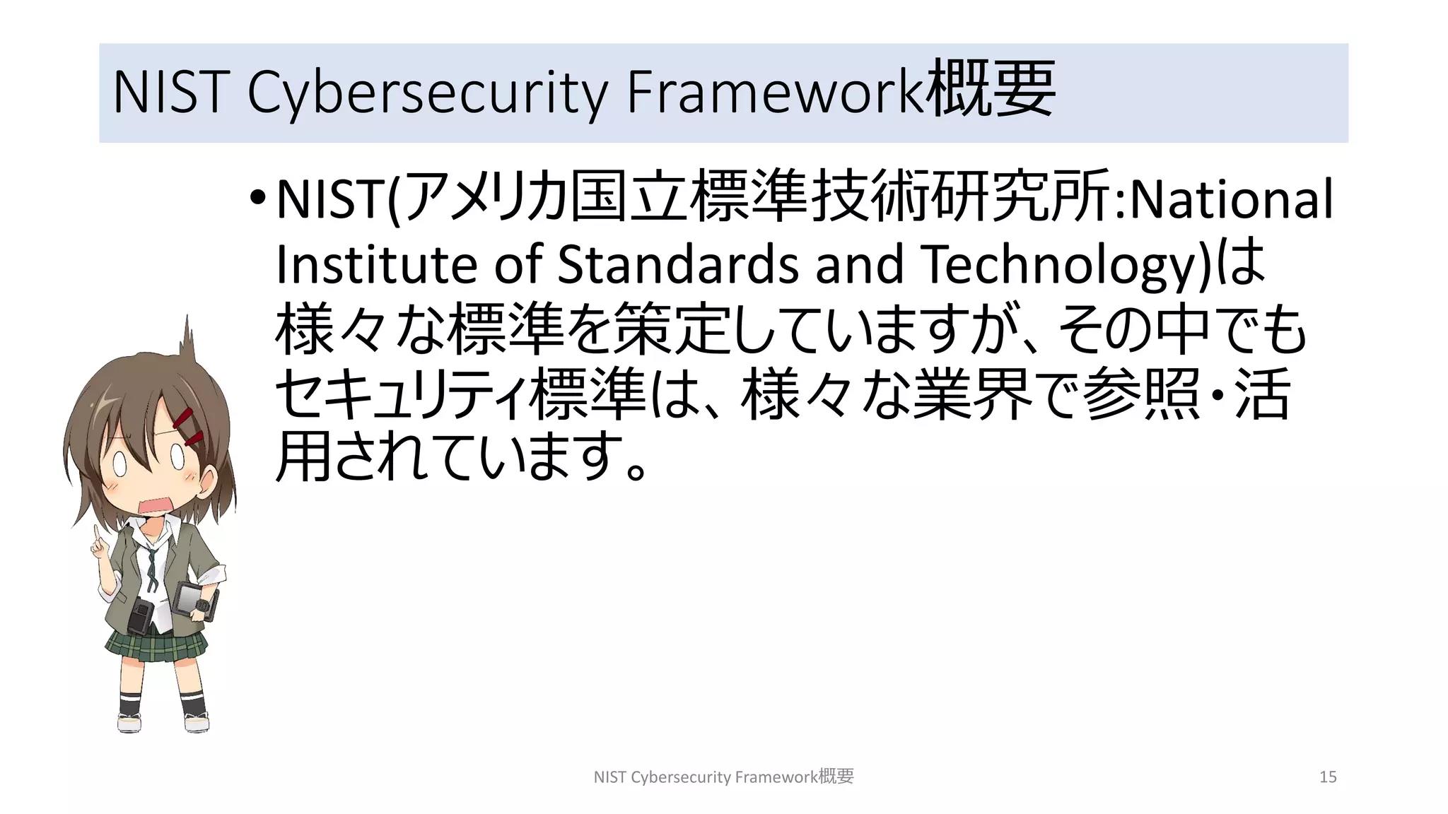 NIST Cybersecurity Framework概要
•NIST(アメリカ国立標準技術研究所:National
Institute of Standards and Technology)は
様々な標準を策定していますが、その中でも
セキュリティ標準は、様々な業界で参照・活
用されています。
NIST Cybersecurity Framework概要 15
 
