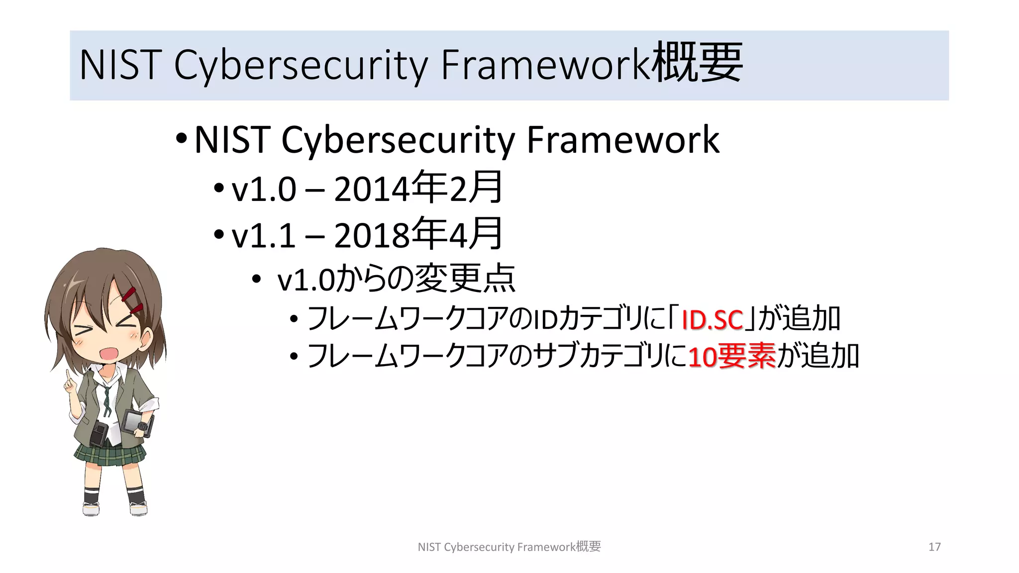 NIST Cybersecurity Framework概要
•NIST Cybersecurity Framework
•v1.0 – 2014年2月
•v1.1 – 2018年4月
• v1.0からの変更点
• フレームワークコアのIDカテゴリに「ID.SC」が追加
• フレームワークコアのサブカテゴリに10要素が追加
NIST Cybersecurity Framework概要 17
 