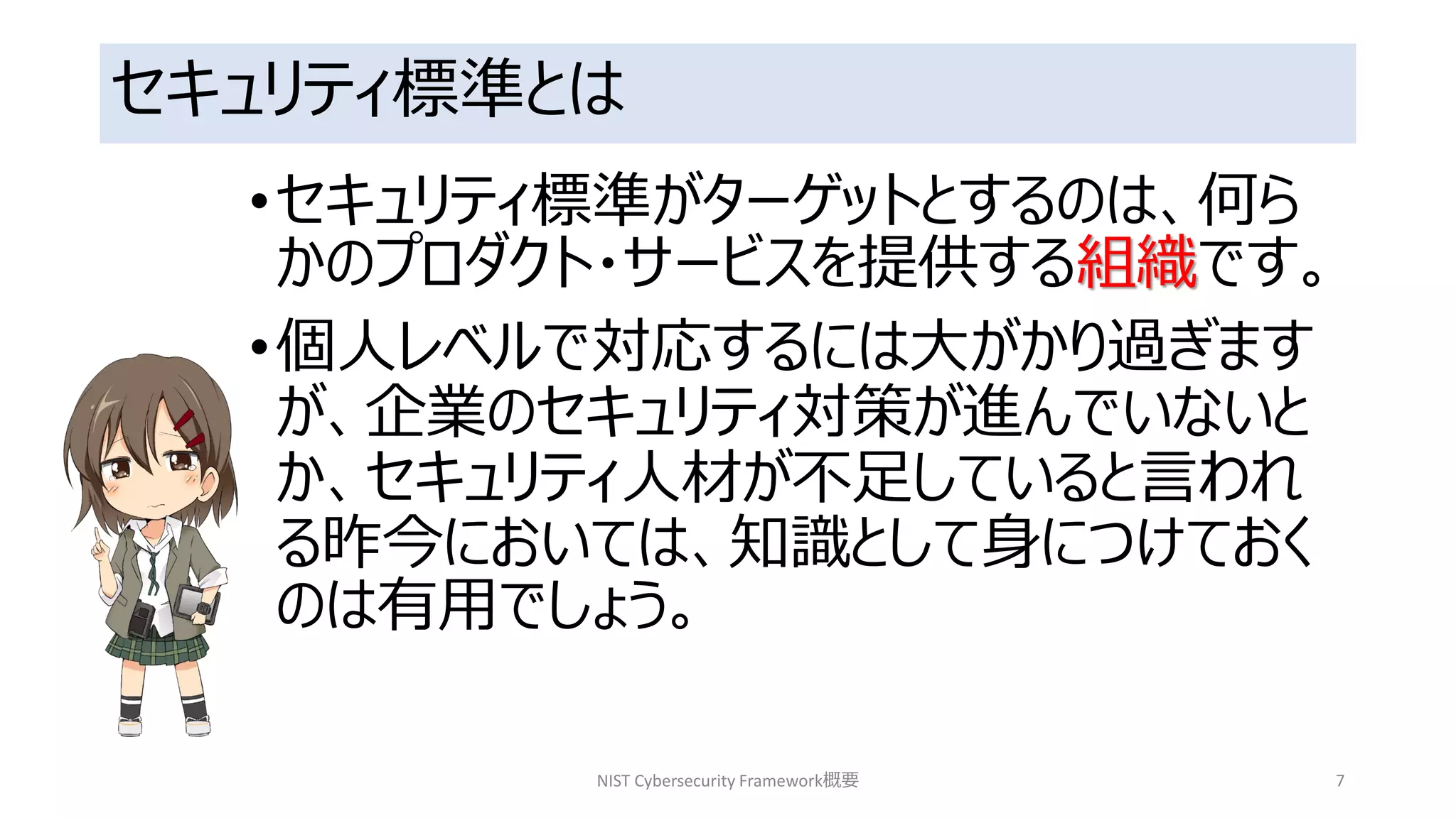 セキュリティ標準とは
•セキュリティ標準がターゲットとするのは、何ら
かのプロダクト・サービスを提供する組織です。
•個人レベルで対応するには大がかり過ぎます
が、企業のセキュリティ対策が進んでいないと
か、セキュリティ人材が不足していると言われ
る昨今においては、知識として身につけておく
のは有用でしょう。
NIST Cybersecurity Framework概要 7
 