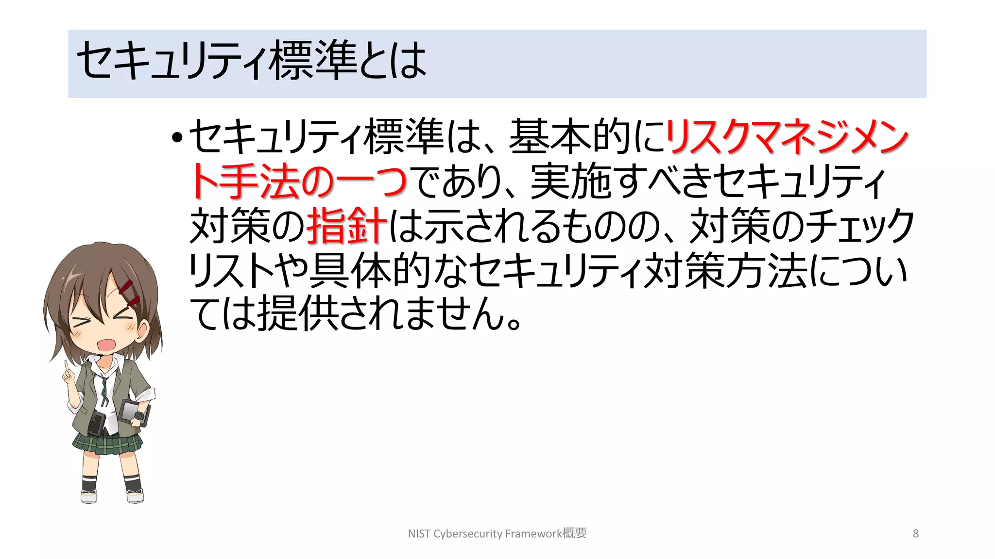 セキュリティ標準とは
•セキュリティ標準は、基本的にリスクマネジメン
ト手法の一つであり、実施すべきセキュリティ
対策の指針は示されるものの、対策のチェック
リストや具体的なセキュリティ対策方法につい
ては提供されません。
NIST Cybersecurity Framework概要 8
 